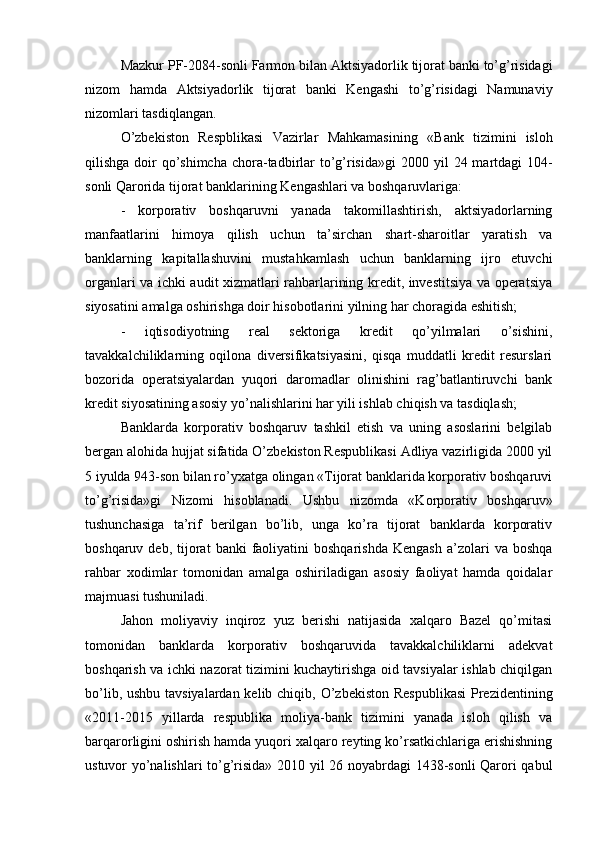 Mazkur PF-2084-sonli Farmon bilan  Aktsiyadorlik tijorat banki to’g’risidagi
nizom   hamda   Aktsiyadorlik   tijorat   banki   Kengashi   to’g’risidagi   Namunaviy
nizomlari tasdiqlangan.
O’zbekiston   Respblikasi   Vazirlar   Mahkamasining   «B ank   tizimini   isloh
qilishga doir  qo’shimcha chora-tadbirlar  to’g’risida»gi   2000 yil  24 martdagi 104-
sonli Qarorida tijorat banklarining Kengashlari va boshqaruvlariga:
-   korporativ   boshqaruvni   yanada   takomillashtirish,   aktsiyadorlarning
manfaatlarini   himoya   qilish   uchun   ta’sirchan   shart-sharoitlar   yaratish   va
banklarning   kapitallashuvini   mustahkamlash   uchun   banklarning   ijro   etuvchi
organlari va ichki audit xizmatlari rahbarlarining kredit, investitsiya va operatsiya
siyosatini amalga oshirishga doir hisobotlarini yilning har choragida eshitish;
-   iqtisodiyotning   real   sektoriga   kredit   qo’yilmalari   o’sishini,
tavakkalchiliklarning   oqilona   diversifikatsiyasini,   qisqa   muddatli   kredit   resurslari
bozorida   operatsiyalardan   yuqori   daromadlar   olinishini   rag’batlantiruvchi   bank
kredit siyosatining asosiy yo’nalishlarini har yili ishlab chiqish va tasdiqlash;
Banklarda   korporativ   boshqaruv   tashkil   etish   va   uning   asoslarini   belgilab
bergan alohida hujjat sifatida O’zbekiston Respublikasi Adliya vazirligida 2000 yil
5 iyulda 943-son bilan ro’yxatga olingan «Tijorat banklarida korporativ boshqaruvi
to’g’risida»gi   Nizomi   hisoblanadi.   Ushbu   nizomda   «Korporativ   boshqaruv»
tushunchasiga   ta’rif   berilgan   bo’lib,   unga   ko’ra   tijorat   banklarda   korporativ
boshqaruv  deb,  tijorat   banki   faoliyatini  boshqarishda  Kengash   a’zolari  va   boshqa
rahbar   xodimlar   tomonidan   amalga   oshiriladigan   asosiy   faoliyat   hamda   qoidalar
majmuasi tushuniladi.
Jahon   moliyaviy   inqiroz   yuz   berishi   natijasida   xalqaro   Bazel   qo’mitasi
tomonidan   banklarda   korporativ   boshqaruvida   tavakkalchiliklarni   adekvat
boshqarish va ichki nazorat tizimini kuchaytirishga oid tavsiyalar ishlab chiqilgan
bo’lib, ushbu tavsiyalardan kelib chiqib,   O’zbekiston  Respublikasi  Prezidentining
«2011-2015   yillarda   respublika   moliya-bank   tizimini   yanada   isloh   qilish   va
barqarorligini oshirish hamda yuqori xalqaro reyting ko’rsatkichlariga erishishning
ustuvor yo’nalishlari to’g’risida» 2010 yil 26 noyabrdagi 1438-sonli Qarori qabul 
