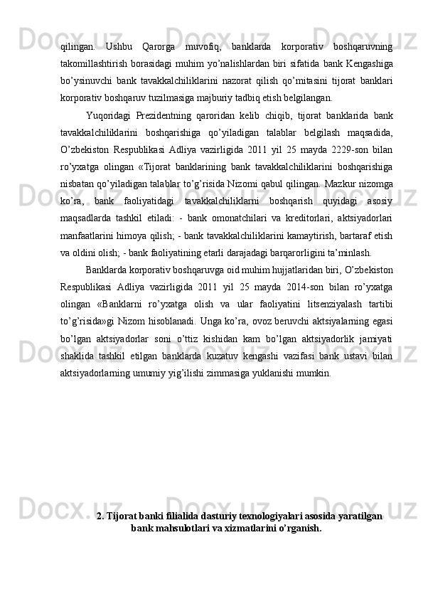 qilingan.   Ushbu   Qarorga   muvofiq,   banklarda   korporativ   boshqaruvning
takomillashtirish borasidagi  muhim  yo’nalishlardan biri  sifatida   bank Kengashiga
bo’ysinuvchi   bank   tavakkalchiliklarini   nazorat   qilish   qo’mitasini   tijorat   banklari
korporativ boshqaruv tuzilmasiga majburiy tadbiq etish  belgilangan .
Yuqoridagi   Prezidentning   qaroridan   kelib   chiqib,   tijorat   banklarida   bank
tavakkalchiliklarini   boshqarishiga   qo’yiladigan   talablar   belgilash   maqsadida,
O’zbekiston   Respublikasi   Adliya   vazirligida   2011   yil   25   mayda   2229-son   bilan
ro’yxatga   olingan   «Tijorat   banklarining   bank   tavakkalchiliklarini   boshqarishiga
nisbatan qo’yiladigan talablar to’g’risida Nizomi qabul qilingan.   Mazkur nizomga
ko’ra,   bank   faoliyatidagi   tavakkalchiliklarni   boshqarish   quyidagi   asosiy
maqsadlarda   tashkil   etiladi:   -   bank   omonatchilari   va   kreditorlari,   aktsiyadorlari
manfaatlarini himoya qilish; - bank tavakkalchiliklarini kamaytirish, bartaraf etish
va oldini olish; - bank faoliyatining etarli darajadagi barqarorligini ta’minlash.
Banklarda korporativ boshqaruvga oid muhim hujjatlaridan biri,  O’zbekiston
Respublikasi   Adliya   vazirligida   2011   yil   25   mayda   2014-son   bilan   ro’yxatga
olingan   «B anklarni   ro’yxatga   olish   va   ular   faoliyatini   litsenziyalash   tartibi
to’g’risida»gi  Nizom hisoblanadi. Unga ko’ra,   ovoz beruvchi aktsiyalarning egasi
bo’lgan   aktsiyadorlar   soni   o’ttiz   kishidan   kam   bo’lgan   aktsiyadorlik   jamiyati
shaklida   tashkil   etilgan   banklarda   kuzatuv   kengashi   vazifasi   bank   ustavi   bilan
aktsiyadorlarning umumiy yig’ilishi zimmasiga yuklanishi mumkin.
2. Tijorat banki filialida dasturiy texnologiyalari asosida yaratilgan
bank mahsulotlari va xizmatlarini o’rganish. 