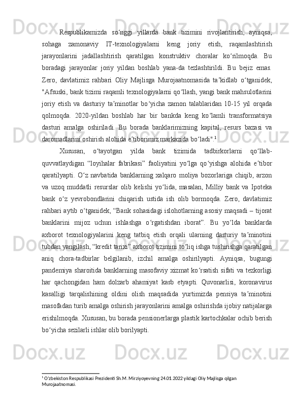 Respublikamizda   so nggi   yillarda   bank   tizimini   rivojlantirish,   ayniqsa,ʻ
sohaga   zamonaviy   IT-texnologiyalarni   keng   joriy   etish,   raqamlashtirish
jarayonlarini   jadallashtirish   qaratilgan   konstruktiv   choralar   ko rilmoqda.   Bu	
ʻ
boradagi   jarayonlar   joriy   yildan   boshlab   yana-da   tezlashtirildi.   Bu   bejiz   emas.
Zero,   davlatimiz   rahbari   Oliy   Majlisga   Murojaatnomasida   ta kidlab   o tganidek,	
ʼ ʻ
"Afsuski, bank tizimi raqamli texnologiyalarni qo llash, yangi bank mahsulotlarini	
ʻ
joriy   etish   va   dasturiy   ta minotlar   bo yicha   zamon   talablaridan   10-15   yil   orqada	
ʼ ʻ
qolmoqda.   2020-yildan   boshlab   har   bir   bankda   keng   ko lamli   transformatsiya	
ʻ
dasturi   amalga   oshiriladi.   Bu   borada   banklarimizning   kapital,   resurs   bazasi   va
daromadlarini oshirish alohida e tiborimiz markazida bo ladi".	
ʼ ʻ 1
Xususan,   o tayotgan   yilda   bank   tizimida   tadbirkorlarni   qo llab-	
ʻ ʻ
quvvatlaydigan   “loyihalar   fabrikasi”   faoliyatini   yo lga   qo yishga   alohida   e tibor	
ʻ ʻ ʼ
qaratilyapti.   O z   navbatida   banklarning   xalqaro   moliya   bozorlariga   chiqib,   arzon	
ʻ
va   uzoq   muddatli   resurslar   olib   kelishi   yo lida,   masalan,   Milliy   bank   va   Ipoteka	
ʻ
bank   o z   yevrobondlarini   chiqarish   ustida   ish   olib   bormoqda.   Zero,   davlatimiz	
ʻ
rahbari aytib o tganidek, “Bank sohasidagi islohotlarning asosiy maqsadi – tijorat	
ʻ
banklarini   mijoz   uchun   ishlashga   o rgatishdan   iborat”.   Bu   yo lda   banklarda	
ʻ ʻ
axborot   texnologiyalarini   keng   tatbiq   etish   orqali   ularning   dasturiy   ta minotini	
ʼ
tubdan yangilash, “kredit tarixi” axborot tizimini to liq ishga tushirishga qaratilgan	
ʻ
aniq   chora-tadbirlar   belgilanib,   izchil   amalga   oshirilyapti.   Ayniqsa,   bugungi
pandemiya sharoitida banklarning masofaviy xizmat ko rsatish sifati va tezkorligi	
ʻ
har   qachongidan   ham   dolzarb   ahamiyat   kasb   etyapti.   Quvonarlisi,   koronavirus
kasalligi   tarqalishining   oldini   olish   maqsadida   yurtimizda   pensiya   ta minotini	
ʼ
masofadan turib amalga oshirish jarayonlarini amalga oshirishda ijobiy natijalarga
erishilmoqda. Xususan, bu borada pensionerlarga plastik kartochkalar ochib berish
bo yicha sezilarli ishlar olib borilyapti.	
ʻ
1
 O’zbekiston Respublikasi Prezidenti Sh.M. Mirziyoyevning 24.01.2022 yildagi Oliy Majlisga qilgan 
Murojaatnomasi. 