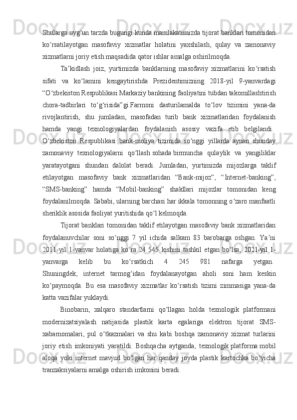 Shularga uyg un tarzda bugungi kunda mamlakatimizda tijorat banklari tomonidanʻ
ko rsatilayotgan   masofaviy   xizmatlar   holatini   yaxshilash,   qulay   va   zamonaviy	
ʻ
xizmatlarni joriy etish maqsadida qator ishlar amalga oshirilmoqda.
Ta kidlash   joiz,   yurtimizda   banklarning   masofaviy   xizmatlarini   ko rsatish	
ʼ ʻ
sifati   va   ko lamini   kengaytirishda   Prezidentimizning   2018-yil   9-yanvardagi	
ʻ
“O zbekiston Respublikasi Markaziy bankining faoliyatini tubdan takomillashtirish	
ʻ
chora-tadbirlari   to g risida”gi	
ʻ ʻ   Farmoni   dasturilamalda   to lov   tizimini   yana-da	ʻ
rivojlantirish,   shu   jumladan,   masofadan   turib   bank   xizmatlaridan   foydalanish
hamda   yangi   texnologiyalardan   foydalanish   asosiy   vazifa   etib   belgilandi.  
O zbekiston   Respublikasi   bank-moliya   tizimida   so nggi   yillarda   aynan   shunday	
ʻ ʻ
zamonaviy   texnologiyalarni   qo llash	
ʻ   sohada   birmuncha   qulaylik   va   yangiliklar
yaratayotgani   shundan   dalolat   beradi.   Jumladan,   yurtimizda   mijozlarga   taklif
etilayotgan   masofaviy   bank   xizmatlaridan   “Bank-mijoz”,   “Internet-banking”,
“SMS-banking”   hamda   “Mobil-banking”   shakllari   mijozlar   tomonidan   keng
foydalanilmoqda. Sababi, ularning barchasi har ikkala tomonning o zaro manfaatli	
ʻ
sheriklik asosida faoliyat yuritishida qo l kelmoqda.	
ʻ
Tijorat banklari  tomonidan taklif  etilayotgan masofaviy bank xizmatlaridan
foydalanuvchilar   soni   so nggi   7   yil   ichida   salkam   83   barobarga   oshgan.   Ya ni	
ʻ ʼ
2011-yil   1-yanvar   holatiga   ko ra   24   545   kishini   tashkil   etgan   bo lsa,  	
ʻ ʻ 2021-yil   1-
yanvarga   kelib   bu   ko rsatkich   4   245   981   nafarga   yetgan.
ʻ  
Shuningdek,   internet   tarmog idan   foydalanayotgan   aholi   soni   ham   keskin
ʻ
ko paymoqda.   Bu   esa   masofaviy   xizmatlar   ko rsatish   tizimi   zimmasiga   yana-da	
ʻ ʻ
katta vazifalar yuklaydi.
Binobarin,   xalqaro   standartlarni   qo llagan   holda   texnologik   platformani	
ʻ
modernizatsiyalash   natijasida   plastik   karta   egalariga   elektron   tijorat   SMS-
xabarnomalari,   pul   o tkazmalari   va   shu   kabi   boshqa   zamonaviy   xizmat   turlarini	
ʻ
joriy   etish   imkoniyati   yaratildi.   Boshqacha   aytganda,   texnologik   platforma   mobil
aloqa   yoki   internet   mavjud   bo lgan   har   qanday   joyda   plastik   kartochka   bo yicha	
ʻ ʻ
tranzaksiyalarni amalga oshirish imkonini beradi. 