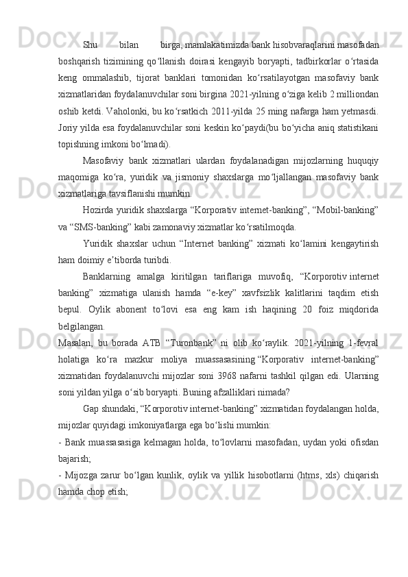 Shu   bilan   birga,   mamlakatimizda   bank   hisobvaraqlarini   masofadan
boshqarish   tizimining   qo llanish   doirasi   kengayib   boryapti,   tadbirkorlar   o rtasidaʻ ʻ
keng   ommalashib,   tijorat   banklari   tomonidan   ko rsatilayotgan   masofaviy   bank	
ʻ
xizmatlaridan foydalanuvchilar soni birgina 2021-yilning o ziga kelib 2 milliondan	
ʻ
oshib ketdi. Vaholonki, bu ko rsatkich 2011-yilda 25 ming nafarga ham yetmasdi.	
ʻ
Joriy yilda esa foydalanuvchilar soni keskin ko paydi(bu bo yicha aniq statistikani	
ʻ ʻ
topishning imkoni bo lmadi).	
ʻ
Masofaviy   bank   xizmatlari   ulardan   foydalanadigan   mijozlarning   huquqiy
maqomiga   ko ra,   yuridik   va   jismoniy   shaxslarga   mo ljallangan   masofaviy   bank	
ʻ ʻ
xizmatlariga tavsiflanishi mumkin.
Hozirda yuridik shaxslarga “Korporativ internet-banking”, “Mobil-banking”
va “SMS-banking” kabi zamonaviy xizmatlar ko rsatilmoqda.	
ʻ
Yuridik   shaxslar   uchun   “Internet   banking”   xizmati   ko lamini   kengaytirish	
ʻ
ham doimiy e tiborda turibdi.	
ʼ
Banklarning   amalga   kiritilgan   tariflariga   muvofiq,   “Korporotiv   internet
banking”   xizmatiga   ulanish   hamda   “e-key”   xavfsizlik   kalitlarini   taqdim   etish
bepul.   Oylik   abonent   to lovi   esa   eng   kam   ish   haqining   20   foiz   miqdorida	
ʻ
belgilangan.  
Masalan,   bu   borada   ATB   “Turonbank”   ni   olib   ko raylik.   2021-yilning   1-fevral	
ʻ
holatiga   ko ra   mazkur   moliya   muassasasining	
ʻ   “Korporativ   internet-banking”
xizmatidan  foydalanuvchi   mijozlar  soni   3968  nafarni  tashkil   qilgan  edi.  Ularning
soni yildan yilga o sib boryapti. Buning afzalliklari nimada?	
ʻ
Gap shundaki, “Korporotiv   internet-banking” xizmatidan foydalangan holda,
mijozlar quyidagi imkoniyatlarga ega bo lishi mumkin:	
ʻ
-   Bank   muassasasiga   kelmagan   holda,  to lovlarni   masofadan,   uydan   yoki   ofisdan
ʻ
bajarish;
-   Mijozga   zarur   bo lgan   kunlik,   oylik   va   yillik   hisobotlarni   (htms,   xls)   chiqarish	
ʻ
hamda chop etish; 