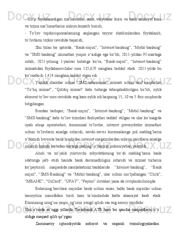 - Ko p foydalanadigan ma lumotlar, sana,  valyutalar  kursi  va bank amaliyot kuniʻ ʼ
va tizimi ma lumotlarini onlayn kuzatib borish;	
ʼ
-   To lov   topshiriqnomalarining   saqlangan   tayyor   shablonlaridan   foydalanib,	
ʻ
to lovlarni tezkor ravishda bajarish;	
ʻ
Shu   bilan   bir   qatorda,   “Bank-mijoz”,   “Internet-banking”,   “Mobil-banking”
va “SMS-banking” xizmatlari yuqori o sishga ega bo lib, 2011-yildan 95-martaga	
ʻ ʻ
oshib,   2021-yilning   1-yanvar   holatiga   ko ra,   “Bank-mijoz”,   “Internet-banking”	
ʻ
xizmatidan   foydalanuvchilar   soni   135,629   mingtani   tashkil   etadi.   2011-yilda   bu
ko rsatkich 1,424 mingtani tashkil etgan edi.	
ʻ
Yuridik   shaxslar   uchun   “SMS-xabarnoma”   xizmati   uchun   tarif   miqdorlari
“To liq   xizmat”,   “Qoldiq   xizmat”   kabi   turlarga   tabaqalashtirilgan   bo lib,   oylik
ʻ ʻ
abonent to lov mos ravishda eng kam oylik ish haqining 15, 10 va 5 foiz miqdorida	
ʻ
belgilangan.
Bundan   tashqari,   "Bank-mijoz”,   “Internet-banking”,   “Mobil-banking”   va
“SMS-banking” kabi to lov tizimlari faoliyatlari tashkil etilgan va ular ko magida	
ʻ ʻ
uyali   aloqa   operatorlari,   kommunal   to lovlar,   internet   provayderlar   xizmatlari	
ʻ
uchun   to lovlarni   amalga   oshirish,   savdo-servis   korxonalariga   pul   mablag larini	
ʻ ʻ
o tkazish bevosita bank hisobidan internet-magazinlardan onlayn xaridlarni amalga	
ʻ
oshirish hamda kartadan-kartaga mablag	
ʻ   o tkazish imkoniyatlari yaratildi.	ʻ
Aholi   va   xo jalik   yurituvchi   subyektlarning   bo sh   mablag larini   bank	
ʻ ʻ ʻ
sektoriga   jalb   etish   hamda   bank   daromadliligini   oshirish   va   xizmat   turlarini
ko paytirish   maqsadida	
ʻ   mamlakatimiz   banklarida   “Internet-banking”,   “Bank
mijoz”,   “SMS-Banking”   va   “Mobil-banking”,   ular   uchun   mo ljallangan   “Click”,	
ʻ
“MBANK”, “UzCard”, “UPAY”, “Payme” ilovalari yana-da rivojlantirilmoqda.
Bularning   barchasi   mijozlar   bank   uchun   emas,   balki   bank   mijozlar   uchun
tamoyilini   masofadan   turib   ham   ta minlashda   katta   ahamiyat   kasb   etadi.	
ʼ
Elimizning uzog ini yaqin, og irini yengil qilish esa eng asosiy vazifadir.	
ʻ ʻ
Shu   o’rinda   so’nggi   yillarda   Turonbank   ATB   ham   bir   qancha   maqsadlarni   o’z
oldiga maqsad qilib qo’ygan:
Zamonaviy   iqtisodiyotda   axborot   va   raqamli   texnologiyalardan 