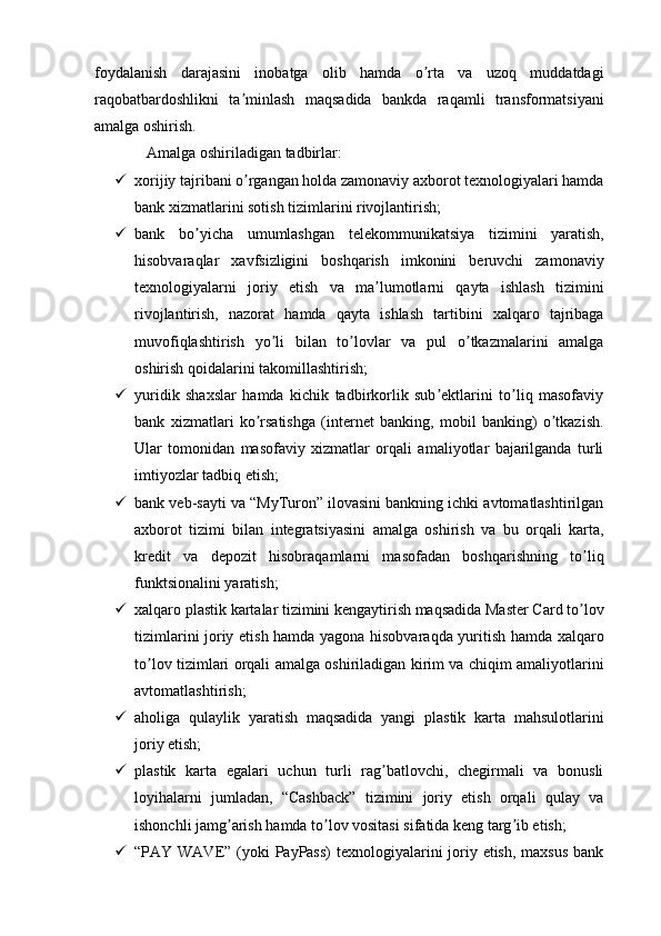 foydalanish   darajasini   inobatga   olib   hamda   o rta   va   uzoq   muddatdagiʼ
raqobatbardoshlikni   ta minlash   maqsadida   bankda   raqamli   transformatsiyani	
ʼ
amalga oshirish.
Аmalga oshiriladigan tadbirlar:
 xorijiy tajribani o rgangan holda zamonaviy axborot texnologiyalari hamda
ʼ
bank xizmatlarini sotish tizimlarini rivojlantirish;
 bank   bo yicha   umumlashgan   telekommunikatsiya   tizimini   yaratish,	
ʼ
hisobvaraqlar   xavfsizligini   boshqarish   imkonini   beruvchi   zamonaviy
texnologiyalarni   joriy   etish   va   ma lumotlarni   qayta   ishlash   tizimini	
ʼ
rivojlantirish,   nazorat   hamda   qayta   ishlash   tartibini   xalqaro   tajribaga
muvofiqlashtirish   yo li   bilan   to lovlar   va   pul   o tkazmalarini   amalga	
ʼ ʼ ʼ
oshirish qoidalarini takomillashtirish;
 yuridik   shaxslar   hamda   kichik   tadbirkorlik   sub ektlarini   to liq   masofaviy	
ʼ ʼ
bank   xizmatlari   ko rsatishga   (internet   banking,   mobil   banking)   o tkazish.	
ʼ ʼ
Ular   tomonidan   masofaviy   xizmatlar   orqali   amaliyotlar   bajarilganda   turli
imtiyozlar tadbiq etish;
 bank veb-sayti va “MyTuron” ilovasini bankning ichki avtomatlashtirilgan
axborot   tizimi   bilan   integratsiyasini   amalga   oshirish   va   bu   orqali   karta,
kredit   va   depozit   hisobraqamlarni   masofadan   boshqarishning   to liq	
ʼ
funktsionalini yaratish;
 xalqaro plastik kartalar tizimini kengaytirish maqsadida Master Card to lov
ʼ
tizimlarini joriy etish hamda yagona hisobvaraqda yuritish hamda xalqaro
to lov tizimlari orqali amalga oshiriladigan kirim va chiqim amaliyotlarini	
ʼ
avtomatlashtirish;
 aholiga   qulaylik   yaratish   maqsadida   yangi   plastik   karta   mahsulotlarini
joriy etish;
 plastik   karta   egalari   uchun   turli   rag batlovchi,   chegirmali   va   bonusli	
ʼ
loyihalarni   jumladan,   “Cashback”   tizimini   joriy   etish   orqali   qulay   va
ishonchli jamg arish hamda to lov vositasi sifatida keng targ ib etish;	
ʼ ʼ ʼ
 “PAY WAVE” (yoki  PayPass)  texnologiyalarini joriy etish, maxsus  bank 