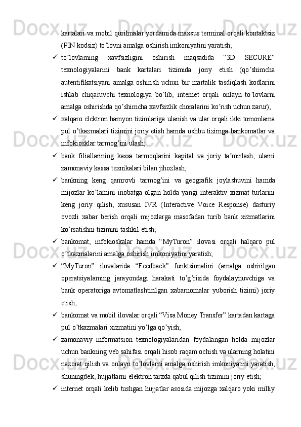 kartalari va mobil qurilmalar yordamida maxsus terminal orqali kontaktsiz
(PIN kodsiz) to lovni amalga oshirish imkoniyatini yaratish;ʼ
 to lovlarning   xavfsizligini   oshirish   maqsadida   “3D   SECURE”	
ʼ
texnologiyalarini   bank   kartalari   tizimida   joriy   etish   (qo shimcha	
ʼ
autentifikatsiyani   amalga   oshirish   uchun   bir   martalik   tasdiqlash   kodlarini
ishlab   chiqaruvchi   texnologiya   bo lib,   internet   orqali   onlayn   to lovlarni	
ʼ ʼ
amalga oshirishda qo shimcha xavfsizlik choralarini ko rish uchun zarur);	
ʼ ʼ
 xalqaro elektron hamyon tizimlariga ulanish va ular orqali ikki tomonlama
pul o tkazmalari tizimini joriy etish hamda ushbu tizimga bankomatlar va	
ʼ
infokiosklar tarmog ini ulash;	
ʼ
 bank   filiallarining   kassa   tarmoqlarini   kapital   va   joriy   ta mirlash,   ularni	
ʼ
zamonaviy kassa texnikalari bilan jihozlash;
 bankning   keng   qamrovli   tarmog ini   va   geografik   joylashuvini   hamda	
ʼ
mijozlar   ko lamini   inobatga   olgan   holda   yangi   interaktiv   xizmat   turlarini	
ʼ
keng   joriy   qilish,   xususan   IVR   (Interactive   Voice   Response)   dasturiy
ovozli   xabar   berish   orqali   mijozlarga   masofadan   turib   bank   xizmatlarini
ko rsatishni tizimini tashkil etish;	
ʼ
 bankomat,   infokioskalar   hamda   “MyTuron”   ilovasi   orqali   halqaro   pul
o tkazmalarini amalga oshirish imkoniyatini yaratish;
ʼ
 “MyTuron”   ilovalarida   “Feedback”   funktsionalini   (amalga   oshirilgan
operatsiyalarning   jarayondagi   harakati   to g risida   foydalaynuvchiga   va	
ʼ ʼ
bank   operatoriga   avtomatlashtirilgan   xabarnomalar   yuborish   tizimi)   joriy
etish;
 bankomat va mobil ilovalar orqali “Visa Money Transfer” kartadan kartaga
pul o tkazmalari xizmatini yo lga qo yish; 	
ʼ ʼ ʼ
 zamonaviy   informatsion   texnologiyalaridan   foydalangan   holda   mijozlar
uchun bankning veb sahifasi orqali hisob raqam ochish va ularning holatini
nazorat qilish va onlayn to lovlarni amalga oshirish imkoniyatini yaratish,	
ʼ
shuningdek, hujjatlarni elektron tarzda qabul qilish tizimini joriy etish;
 internet orqali kelib tushgan hujjatlar asosida mijozga xalqaro yoki milliy 