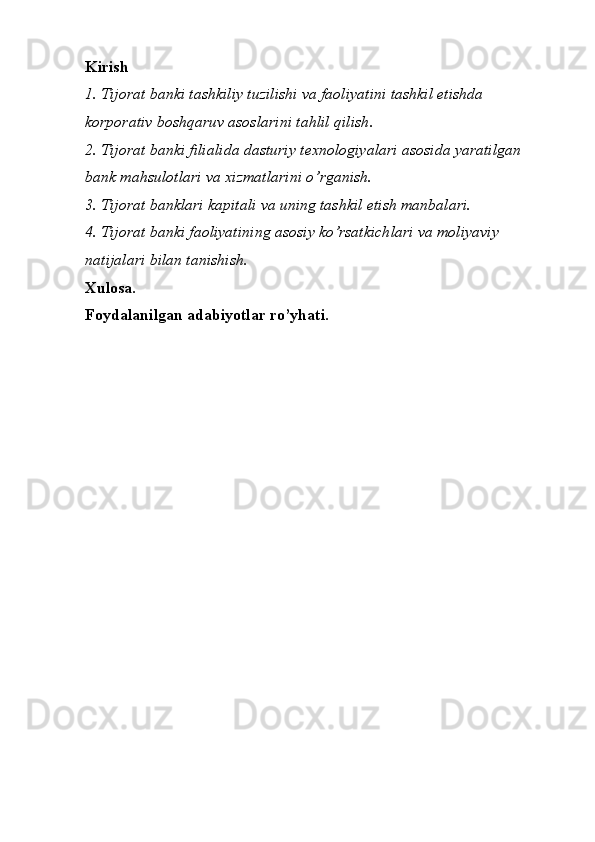 Kirish
1.  Tijorat banki tashkiliy tuzilishi va faoliyatini tashkil etishda 
korporativ boshqaruv asoslarini tahlil qilish .
2. Tijorat banki filialida dasturiy texnologiyalari asosida yaratilgan 
bank mahsulotlari va xizmatlarini o’rganish. 
3. Tijorat banklari kapitali va uning tashkil etish manbalari.
4. Tijorat banki faoliyatining asosiy ko’rsatkichlari va moliyaviy 
natijalari bilan tanishish.
Xulosa.
Foydalanilgan adabiyotlar ro’yhati. 