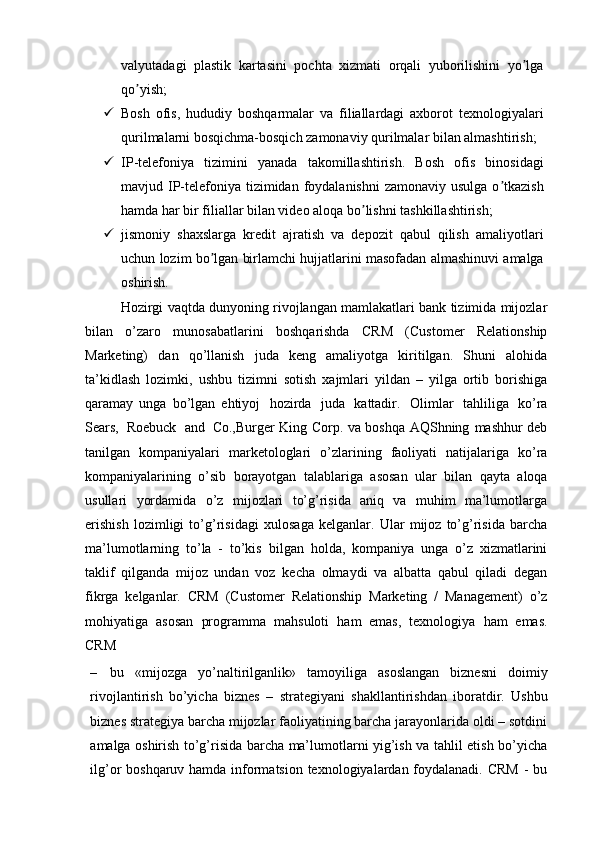 valyutadagi   plastik   kartasini   pochta   xizmati   orqali   yuborilishini   yo lgaʼ
qo yish;	
ʼ
 Bosh   ofis,   hududiy   boshqarmalar   va   filiallardagi   axborot   texnologiyalari
qurilmalarni bosqichma-bosqich zamonaviy qurilmalar bilan almashtirish;
 IP-telefoniya   tizimini   yanada   takomillashtirish.   Bosh   ofis   binosidagi
mavjud IP-telefoniya  tizimidan  foydalanishni  zamonaviy usulga  o tkazish	
ʼ
hamda har bir filiallar bilan video aloqa bo lishni tashkillashtirish;	
ʼ
 jismoniy   shaxslarga   kredit   ajratish   va   depozit   qabul   qilish   amaliyotlari
uchun lozim bo lgan birlamchi hujjatlarini masofadan almashinuvi amalga	
ʼ
oshirish.
Hozirgi vaqtda dunyoning rivojlangan mamlakatlari bank tizimida mijozlar
bilan   o’zaro   munosabatlarini   boshqarishda   CRM   (Customer   Relationship
Marketing)   dan   qo’llanish   juda   keng   amaliyotga   kiritilgan.   Shuni   alohida
ta’kidlash   lozimki,   ushbu   tizimni   sotish   xajmlari   yildan   –   yilga   ortib   borishiga
qaramay   unga   bo’lgan   ehtiyoj   hozirda   juda   kattadir.   Olimlar   tahliliga   ko’ra
Sears,   Roebuck   and   Co.,Burger King Corp. va boshqa AQShning   mashhur deb
tanilgan   kompaniyalari   marketologlari   o’zlarining   faoliyati   natijalariga   ko’ra
kompaniyalarining   o’sib   borayotgan   talablariga   asosan   ular   bilan   qayta   aloqa
usullari   yordamida   o’z   mijozlari   to’g’risida   aniq   va   muhim   ma’lumotlarga
erishish   lozimligi   to’g’risidagi   xulosaga   kelganlar.   Ular   mijoz   to’g’risida   barcha
ma’lumotlarning   to’la   -   to’kis   bilgan   holda,   kompaniya   unga   o’z   xizmatlarini
taklif   qilganda   mijoz   undan   voz   kecha   olmaydi   va   albatta   qabul   qiladi   degan
fikrga   kelganlar.   CRM   (Customer   Relationship   Marketing   /   Management)   o’z
mohiyatiga   asosan   programma   mahsuloti   ham   emas,   texnologiya   ham   emas.
CRM
– bu   «mijozga   yo’naltirilganlik»   tamoyiliga   asoslangan   biznesni   doimiy
rivojlantirish   bo’yicha   biznes   –   strategiyani   shakllantirishdan   iboratdir.   Ushbu
biznes strategiya barcha mijozlar faoliyatining barcha jarayonlarida oldi – sotdini
amalga oshirish to’g’risida barcha ma’lumotlarni yig’ish va tahlil etish bo’yicha
ilg’or boshqaruv hamda informatsion texnologiyalardan foydalanadi. CRM - bu 