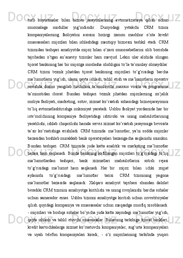 turli   buyurtmalar   bilan   biznes   jarayonlarining   avtomatizatsiya   qilish   uchun
muomalaga   modullar   yig’indisidir.   Dunyodagi   yetakchi   CRM   tizimi
kompaniyalarning   faoliyatini   asosini   hozirgi   zamon   mashhur   o’nta   kredit
muassasalari   mijozlari   bilan   ishlashdagi   mantiqiy   biznesni   tashkil   etadi.   CRM
tizimidan   tashqari   amaliyotda   mijoz   bilan   o’zaro   munosabatlarini   olib   borishda
tajribadan   o’tgan   an’anaviy   tizimlar   ham   mavjud.   Lekin   ular   alohida   olingan
tijorat   bankining har bir mijozga moslasha olishligini to’la ta’minlay olmaydilar.
CRM   tizimi   texnik   jihatdan   tijorat   bankining   mijozlari   to’g’risidagi   barcha
ma’lumotlarni   yig’ish, ularni qayta ishlash, tahlil etish va ma’lumotlarni operativ
ravishda   doimo   yangilab   turilishini   ta’minlovchi   maxsus   vosita   va   programma
ta’minotidan   iborat.   Bundan   tashqari   texnik   jihatdan   mijozlarning   xo’jalik
moliya faoliyati, marketing,   sotuv,   xizmat   ko’rsatish   sohasidagi   biznesjarayonini
to’liq   avtomatlashtirishga   imkoniyat  yaratadi.  Ushbu faoliyat  yordamida  har  bir
iste’molchining   kompaniya   faoliyatidagi   ishtiroki   va   uning   mahsulotlarining
yaratilishi,   ishlab   chiqarilishi   hamda servis xizmat ko’rsatish jarayoniga bevosita
ta’sir  ko’rsatishiga  erishiladi.   CRM  tizimida   ma’lumotlar, ya’ni  sodda mijozlar
bazasidan boshlab murakkab   bank   operatsiyalari   bazasigacha   saqlanishi   mumkin.
Bundan   tashqari   CRM   tizimida   juda   katta   analitik   va   marketing   ma’lumotlar
bazasi   ham   saqlanadi.   Bunda   bankning  kafillangan   mijozlari  to’g’risidagi  to’liq
ma’lumotlardan   tashqari,   bank   xizmatlari   mahsulotlarini   sotish   rejasi
to’g’risidagi   ma’lumot   ham   saqlanadi.   Har   bir   mijoz   bilan   ichki   xujjat
aylanishi   to’g’risidagi   ma’lumotlar   tarixi   CRM   tizimining   yagona
ma’lumotlar   bazasida   saqlanadi.   Xalqaro   amaliyot   tajribasi   shundan   dalolat
beradiki CRM tizimini amaliyotga kiritilishi va uning rivojlanishi   barcha sohalar
uchun   samarador   emas.   Ushbu   tizimni   amaliyotga   kiritish   uchun   investitsiyalar
qilish quyidagi kompaniya va muassasalar uchun maqsadga muofiq   xisoblanadi:
-   mijozlari   va   boshqa   sohalar   bo’yicha   juda   katta   xajmdagi   ma’lumotlar   yig’ish,
qayta   ishlash   va   tahlil   etuvchi   muassasalar.   Bularning   tarkibiga  tijorat   banklari,
kredit kartochkalarga xizmat ko’rsatuvchi kompaniyalar,   sug’urta kompaniyalari
va   uyali   telefon   kompaniyalari   kiradi;   -   o’z   mijozlarining   tarkibida   yuqori 