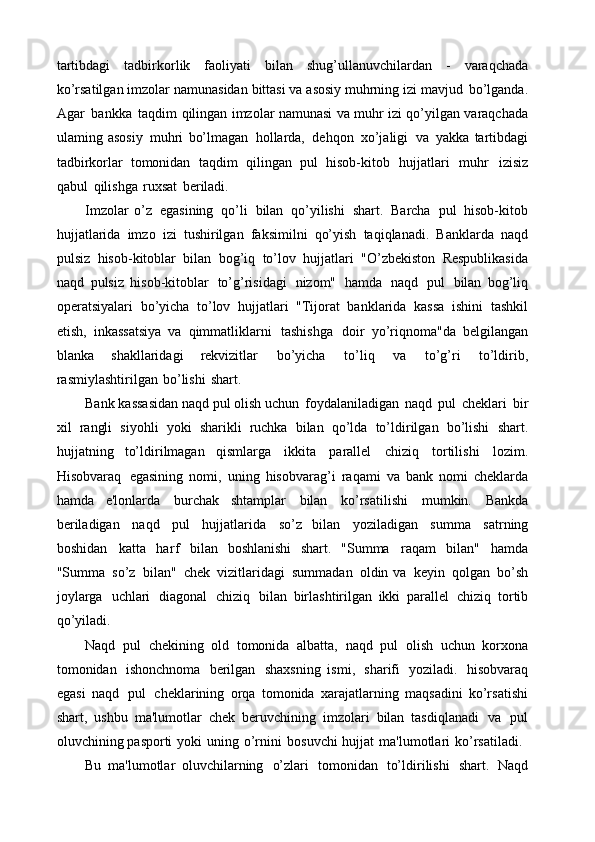 tartibdagi   tadbirkorlik   faoliyati   bilan   shug’ullanuvchilardan   -   varaqchada
ko’rsatilgan   imzolar   namunasidan   bittasi   va   asosiy   muhrning   izi   mavjud   bo’lganda.
Agar   bankka   taqdim   qilingan   imzolar   namunasi   va   muhr   izi   qo’yilgan   varaqchada
ulaming   asosiy   muhri   bo’lmagan   hollarda,   dehqon   xo’jaligi   va   yakka  tartibdagi
tadbirkorlar   tomonidan   taqdim   qilingan   pul   hisob-kitob   hujjatlari   muhr   izisiz
qabul   qilishga   ruxsat   beriladi.
Imzolar   o’z   egasining   qo’li   bilan   qo’yilishi   shart.   Barcha   pul   hisob-kitob
hujjatlarida   imzo   izi   tushirilgan   faksimilni   qo’yish   taqiqlanadi.   Banklarda   naqd
pulsiz   hisob-kitoblar   bilan   bog’iq   to’lov   hujjatlari   "O’zbekiston   Respublikasida
naqd   pulsiz   hisob-kitoblar   to’g’risidagi   nizom"   hamda   naqd   pul   bilan   bog’liq
operatsiyalari   bo’yicha   to’lov   hujjatlari   "Tijorat   banklarida   kassa   ishini   tashkil
etish,   inkassatsiya   va   qimmatliklarni   tashishga   doir   yo’riqnoma"da   belgilangan
blanka   shakllaridagi   rekvizitlar   bo’yicha   to’liq   va   to’g’ri   to’ldirib,
rasmiylashtirilgan   bo’lishi   shart.
Bank   kassasidan   naqd   pul   olish   uchun   foydalaniladigan   naqd   pul   cheklari   bir
xil   rangli   siyohli   yoki   sharikli   ruchka   bilan   qo’lda   to’ldirilgan   bo’lishi   shart.
hujjatning   to’ldirilmagan   qismlarga   ikkita   parallel   chiziq   tortilishi   lozim.
Hisobvaraq   egasining   nomi,   uning   hisobvarag’i   raqami   va   bank   nomi   cheklarda
hamda   e'lonlarda   burchak   shtamplar   bilan   ko’rsatilishi   mumkin.   Bankda
beriladigan   naqd   pul   hujjatlarida   so’z   bilan   yoziladigan   summa   satrning
boshidan   katta   harf   bilan   boshlanishi   shart.   "Summa   raqam   bilan"   hamda
"Summa   so’z   bilan"   chek   vizitlaridagi   summadan   oldin   va   keyin   qolgan   bo’sh
joylarga   uchlari   diagonal   chiziq   bilan   birlashtirilgan   ikki   parallel   chiziq   tortib
qo’yiladi.
Naqd   pul   chekining   old   tomonida   albatta,   naqd   pul   olish   uchun   korxona
tomonidan   ishonchnoma   berilgan   shaxsning   ismi,   sharifi   yoziladi.   hisobvaraq
egasi   naqd   pul   cheklarining   orqa   tomonida   xarajatlarning   maqsadini   ko’rsatishi
shart,   ushbu   ma'lumotlar   chek   beruvchining   imzolari   bilan   tasdiqlanadi   va   pul
oluvchining   pasporti   yoki   uning   o’rnini   bosuvchi   hujjat   ma'lumotlari   ko’rsatiladi.
Bu   ma'lumotlar   oluvchilarning   o’zlari   tomonidan   to’ldirilishi   shart.   Naqd 