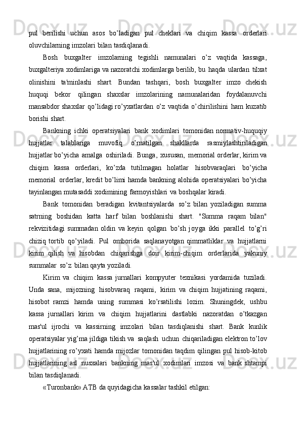 pul   berilishi   uchun   asos   bo’ladigan   pul   cheklari   va   chiqim   kassa   orderlari
oluvchilarning   imzolari   bilan   tasdiqlanadi.
Bosh   buxgalter   imzolarning   tegishli   namunalari   o’z   vaqtida   kassaga,
buxgalteriya   xodimlariga   va   nazoratchi   xodimlarga   berilib,   bu   haqda   ulardan   tilxat
olinishini   ta'minlashi   shart.   Bundan   tashqari,   bosh   buxgalter   imzo   chekish
huquqi   bekor   qilingan   shaxslar   imzolarining   namunalaridan   foydalanuvchi
mansabdor   shaxslar   qo’lidagi ro’yxatlardan   o’z   vaqtida   o’chirilishini   ham   kuzatib
borishi   shart.
Bankning   ichki   operatsiyalari   bank   xodimlari   tomonidan  normativ-huquqiy
hujjatlar   talablariga   muvofiq   o’rnatilgan   shakllarda   rasmiylashtiriladigan
hujjatlar   bo’yicha   amalga   oshiriladi.   Bunga,   xususan,   memorial orderlar, kirim va
chiqim   kassa   orderlari,   ko’zda   tutilmagan   holatlar   hisobvaraqlari   bo’yicha
memorial   orderlar,   kredit   bo’limi   hamda   bankning   alohida   operatsiyalari   bo’yicha
tayinlangan   mutasaddi   xodimining   farmoyishlari   va   boshqalar   kiradi.
Bank   tomonidan   beradigan   kvitantsiyalarda   so’z   bilan   yoziladigan   summa
satrning   boshidan   katta   harf   bilan   boshlanishi   shart.   "Summa   raqam   bilan"
rekvizitidagi   summadan   oldin   va   keyin   qolgan   bo’sh   joyga   ikki   parallel   to’g’ri
chiziq   tortib   qo’yiladi.   Pul   omborida   saqlanayotgan   qimmatliklar   va   hujjatlarni
kirim   qilish   va   hisobdan   chiqarishga   doir   kirim-chiqim   orderlarida   yakuniy
summalar   so’z   bilan   qayta   yoziladi.
Kirim   va   chiqim   kassa   jurnallari   kompyuter   texnikasi   yordamida   tuziladi.
Unda   sana,   mijozning   hisobvaraq   raqami,   kirim   va   chiqim   hujjatining   raqami,
hisobot   ramzi   hamda   uning   summasi   ko’rsatilishi   lozim.   Shuningdek,   ushbu
kassa   jurnallari   kirim   va   chiqim   hujjatlarini   dastlabki   nazoratdan   o’tkazgan
mas'ul   ijrochi   va   kassirning   imzolari   bilan   tasdiqlanishi   shart.   Bank   kunlik
operatsiyalar   yig’ma jildiga   tikish   va   saqlash   uchun   chiqariladigan   elektron   to’lov
hujjatlarining   ro’yxati   hamda   mijozlar   tomonidan   taqdim   qilingan   pul   hisob-kitob
hujjatlarining   asl   nusxalari   bankning   mas'ul   xodimlari   imzosi   va   bank   shtampi
bilan   tasdiqlanadi.
«Turonbank» ATB   da   quyidagicha   kassalar   tashkil   etilgan: 