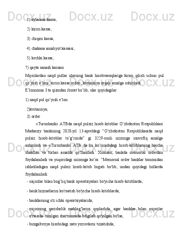 1) aylanma   kassa;
2) kirim   kassa;
3) chiqim   kassa;
4) chakana   amaliyot   kassasi;
5) kechki   kassa;
7)   qayta   sanash   kassasi .
Mijozlardan   naqd   pullar   ularning   bank   hisobvaraqlariga   kirim   qilish   uchun   pul
qo ’ yish   e ’ loni ,   kirim   kassa   orderi ,   kvitansiya   orqali   amalga   oshiriladi .
E’lonnoma   3   ta   qismdan   iborat   bo’lib,   ular   quyidagilar:
1) naqd pul qo’yish e’lon
  2)kvitansiya;
3) order.
« Turonbank »   ATBda   naqd   pulsiz   hisob - kitoblar   O ’ zbekiston   Respublikasi
Markaziy   bankining   2020- yil   13- apreldagi   “ O ’ zbekiston   Respublikasida   naqd
pulsiz   hisob - kitoblar   to ’ g ’ risida ”   gi   3229- sonli   nizomga   muvofiq   amalga
oshiriladi   va   « Turonbank »   ATB   da   bu   ko ’ rinishdagi   hisob - kitoblarning   barcha
shakllari   va   turlari   amalda   qo ’ llaniladi .   Xususan ,   bankda   memorial   orderdan
foydalaniladi   va   yuqoridagi   nizomga   ko ’ ra :   “ Memorial   order   banklar   tomonidan
ishlatiladigan   naqd   pulsiz   hisob - kitob   hujjati   bo ' lib ,   undan   quyidagi   hollarda
foydalaniladi :
- mijozlar   bilan   bog’liq   bank   operatsiyalari   bo'yicha   hisob-kitoblarda;
- bank   hizmatlarini   ko'rsatish   bo'yicha   hisob-kitoblarda;
- banklarning   o'z   ichki   operatsiyalarida;
- mijozning   qarzdorlik   mablag’larini   qoplashda,   agar   banklar   bilan   mijozlar
o'rtasida   tuzilgan   shartnomada belgilab   qo'yilgan   bo'lsa;
- buxgalteriya   hisobidagi   xato   yozuvlarni   tuzatishda; 