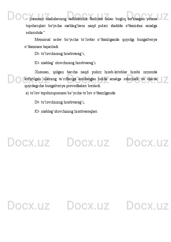 - jismoniy   shahslarning   tadbirkorlik   faoliyati   bilan   bogliq   bo'lmagan   yozma
topshiriqlari   bo'yicha   mablag’larni   naqd   pulsiz   shaklda   o'tkazishni   amalga
oshirishda.”
Memorial   order   bo’yicha   to’lovlar   o’tkazilganda   quyidgi   buxgalteriya
o’tkazmasi   bajariladi:
Dt-   to’lovchining   hisobvarag’i;
Kt-   mablag’   oluvchining   hisobvarag’i.
Xususan,   qolgan   barcha   naqd   pulsiz   hisob-kitoblar   hisobi   nizomda
keltirilgan   ularning   ta’riflariga   asoslangan   holda   amalga   oshiriladi   va   ularda
quyidagicha   buxgalteriya   provodkalari   beriladi:
a) to’lov   topshiriqnomasi   bo’yicha   to’lov   o’tkazilganda
Dt-   to’lovchining   hisobvarag’i;
Kt-   mablag’oluvchining   hisobvaraqlari. 
