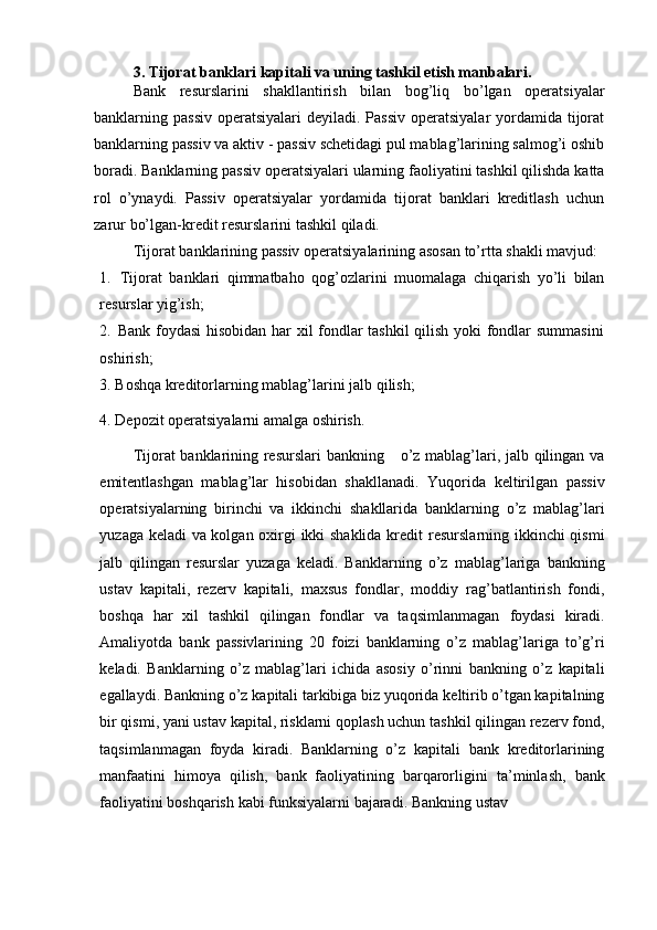3. Tijorat banklari kapitali va uning tashkil etish manbalari.
Bank   resurslarini   shakllantirish   bilan   bog’liq   bo’lgan   operatsiyalar
banklarning   passiv  operatsiyalari  deyiladi. Passiv  operatsiyalar  yordamida tijorat
banklarning   passiv va aktiv   - passiv schetidagi pul mablag’larining salmog’i oshib
boradi.   Banklarning   passiv   operatsiyalari   ularning   faoliyatini   tashkil   qilishda   katta
rol   o’ynaydi.   Passiv   operatsiyalar   yordamida   tijorat   banklari   kreditlash   uchun
zarur   bo’lgan-kredit   resurslarini   tashkil   qiladi.  
Tijorat   banklarining   passiv   operatsiyalarining asosan   to’rtta   shakli   mavjud:
1. Tijorat   banklari   qimmatbaho   qog’ozlarini   muomalaga   chiqarish   yo’li   bilan
resurslar   yig’ish;
2. Bank foydasi  hisobidan har xil fondlar tashkil qilish yoki fondlar summasini
oshirish;
3. Boshqa   kreditorlarning   mablag’larini   jalb   qilish;
4. Depozit operatsiyalarni amalga oshirish. 
Tijorat banklarining resurslari bankning       o’z mablag’lari, jalb qilingan va
emitentlashgan   mablag’lar   hisobidan   shakllanadi.   Yuqorida   keltirilgan   passiv
operatsiyalarning   birinchi   va   ikkinchi   shakllarida   banklarning   o’z   mablag’lari
yuzaga keladi va kolgan oxirgi ikki shaklida kredit   resurslarning ikkinchi qismi
jalb   qilingan   resurslar   yuzaga   keladi.   Banklarning   o’z   mablag’lariga   bankning
ustav   kapitali,   rezerv   kapitali,   maxsus   fondlar,   moddiy   rag’batlantirish   fondi,
boshqa   har   xil   tashkil   qilingan   fondlar   va   taqsimlanmagan   foydasi   kiradi.
Amaliyotda   bank   passivlarining   20   foizi   banklarning   o’z   mablag’lariga   to’g’ri
keladi.   Banklarning   o’z   mablag’lari   ichida   asosiy   o’rinni   bankning   o’z   kapitali
egallaydi.   Bankning   o’z   kapitali   tarkibiga   biz   yuqorida   keltirib o’tgan kapitalning
bir qismi, yani ustav kapital, risklarni qoplash uchun   tashkil qilingan rezerv fond,
taqsimlanmagan   foyda   kiradi.   Banklarning   o’z   kapitali   bank   kreditorlarining
manfaatini   himoya   qilish,   bank   faoliyatining   barqarorligini   ta’minlash,   bank
faoliyatini   boshqarish   kabi   funksiyalarni   bajaradi.   Bankning   ustav 