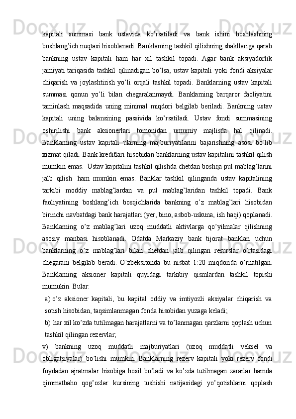 kapitali   summasi   bank   ustavida   ko’rsatiladi   va   bank   ishini   boshlashning
boshlang’ich nuqtasi hisoblanadi. Banklarning tashkil qilishning shakllariga qarab
bankning   ustav   kapitali   ham   har   xil   tashkil   topadi.   Agar   bank   aksiyadorlik
jamiyati   tariqasida   tashkil   qilinadigan   bo’lsa,   ustav   kapitali   yoki   fondi   aksiyalar
chiqarish   va   joylashtirish   yo’li   orqali   tashkil   topadi.   Banklarning   ustav   kapitali
summasi   qonun   yo’li   bilan   chegaralanmaydi.   Banklarning   barqaror   faoliyatini
taminlash   maqsadida   uning   minimal   miqdori   belgilab   beriladi.   Bankning   ustav
kapitali   uning   balansining   passivida   ko’rsatiladi.   Ustav   fondi   summasining
oshirilishi   bank   aksionerlari   tomonidan   umumiy   majlisda   hal   qilinadi.
Banklarning   ustav   kapitali   ularning   majburiyatilarini   bajarishning   asosi   bo’lib
xizmat qiladi. Bank kreditlari   hisobidan   banklarning   ustav   kapitalini   tashkil   qilish
mumkin   emas.   Ustav   kapitalini   tashkil   qilishda   chetdan   boshqa   pul   mablag’larini
jalb   qilish   ham   mumkin   emas.   Banklar   tashkil   qilinganda   ustav   kapitalining
tarkibi   moddiy   mablag’lardan   va   pul   mablag’laridan   tashkil   topadi.   Bank
faoliyatining   boshlang’ich   bosqichlarida   bankning   o’z   mablag’lari   hisobidan
birinchi navbatdagi   bank harajatlari (yer, bino, asbob-uskuna, ish haqi) qoplanadi.
Banklarning   o’z   mablag’lari   uzoq   muddatli   aktivlarga   qo’yilmalar   qilishning
asosiy   manbasi   hisoblanadi.   Odatda   Markaziy   bank   tijorat   banklari   uchun
banklarning   o’z   mablag’lari   bilan   chetdan   jalb   qilingan   resurslar   o’rtasidagi
chegarani   belgilab   beradi.   O’zbeksitonda   bu   nisbat   1:20   miqdorida   o’rnatilgan.
Banklarning   aksioner   kapitali   quyidagi   tarkibiy   qismlardan   tashkil   topishi
mumukin.   Bular:
a) o’z   aksioner   kapitali,   bu   kapital   oddiy   va   imtiyozli   aksiyalar   chiqarish   va
sotish   hisobidan,   taqsimlanmagan   fonda   hisobidan   yuzaga   keladi;
b) har xil ko’zda tutilmagan harajatlarni va to’lanmagan qarzlarni qoplash uchun
tashkil qilingan   rezervlar;
v)   bankning   uzoq   muddatli   majburiyatlari   (uzoq   muddatli   veksel   va
obligatsiyalar)   bo’lishi   mumkin.   Banklarning   rezerv   kapitali   yoki   rezerv   fondi
foydadan   ajratmalar   hisobiga   hosil   bo’ladi   va   ko’zda   tutilmagan   zararlar   hamda
qimmatbaho   qog’ozlar   kursining   tushishi   natijasidagi   yo’qotishlarni   qoplash 