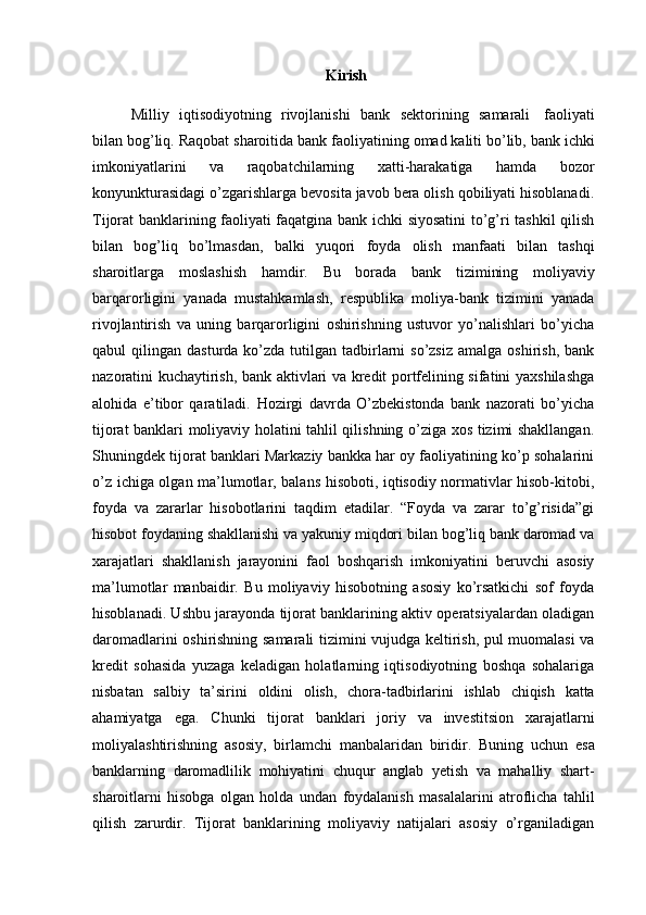 Kirish
Milliy   iqtisodiyotning   rivojlanishi   bank   sektorining   samarali   faoliyati
bilan   bog’liq.   Raqobat   sharoitida   bank   faoliyatining   omad   kaliti   bo’lib,   bank   ichki
imkoniyatlarini   va   raqobatchilarning   xatti-harakatiga   hamda   bozor
konyunkturasidagi o’zgarishlarga bevosita javob bera olish qobiliyati hisoblanadi.
Tijorat banklarining faoliyati faqatgina bank ichki siyosatini to’g’ri tashkil qilish
bilan   bog’liq   bo’lmasdan,   balki   yuqori   foyda   olish   manfaati   bilan   tashqi
sharoitlarga   moslashish   hamdir.   Bu   borada   bank   tizimining   moliyaviy
barqarorligini   yanada   mustahkamlash,   respublika   moliya-bank   tizimini   yanada
rivojlantirish   va   uning   barqarorligini   oshirishning   ustuvor   yo’nalishlari   bo’yicha
qabul  qilingan  dasturda  ko’zda  tutilgan tadbirlarni  so’zsiz  amalga  oshirish,  bank
nazoratini kuchaytirish, bank aktivlari va kredit portfelining sifatini yaxshilashga
alohida   e’tibor   qaratiladi.   Hozirgi   davrda   O’zbekistonda   bank   nazorati   bo’yicha
tijorat banklari moliyaviy holatini tahlil qilishning o’ziga xos tizimi shakllangan.
Shuningdek tijorat banklari Markaziy bankka har oy faoliyatining ko’p sohalarini
o’z ichiga olgan ma’lumotlar, balans hisoboti, iqtisodiy normativlar hisob-kitobi,
foyda   va   zararlar   hisobotlarini   taqdim   etadilar.   “Foyda   va   zarar   to’g’risida”gi
hisobot foydaning   shakllanishi   va   yakuniy   miqdori   bilan   bog’liq   bank   daromad   va
xarajatlari   shakllanish   jarayonini   faol   boshqarish   imkoniyatini   beruvchi   asosiy
ma’lumotlar   manbaidir.   Bu   moliyaviy   hisobotning   asosiy   ko’rsatkichi   sof   foyda
hisoblanadi. Ushbu jarayonda tijorat banklarining aktiv operatsiyalardan oladigan
daromadlarini oshirishning samarali tizimini vujudga keltirish, pul muomalasi va
kredit   sohasida   yuzaga   keladigan   holatlarning   iqtisodiyotning   boshqa   sohalariga
nisbatan   salbiy   ta’sirini   oldini   olish,   chora-tadbirlarini   ishlab   chiqish   katta
ahamiyatga   ega.   Chunki   tijorat   banklari   joriy   va   investitsion   xarajatlarni
moliyalashtirishning   asosiy,   birlamchi   manbalaridan   biridir.   Buning   uchun   esa
banklarning   daromadlilik   mohiyatini   chuqur   anglab   yetish   va   mahalliy   shart-
sharoitlarni   hisobga   olgan   holda   undan   foydalanish   masalalarini   atroflicha   tahlil
qilish   zarurdir.   Tijorat   banklarining   moliyaviy   natijalari   asosiy   o’rganiladigan 
