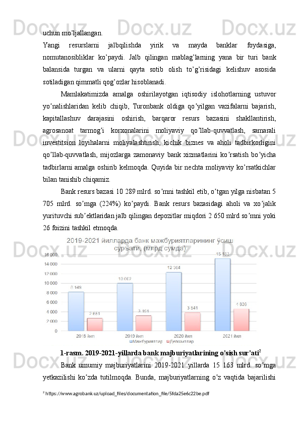 uchun   mo’ljallangan.  
Yangi   resurslarni   jalbqilishda   yirik   va   mayda   banklar   foydasiga,
nomutanosibliklar   ko’paydi.   Jalb   qilingan   mablag’larning   yana   bir   turi   bank
balansida   turgan   va   ularni   qayta   sotib   olish   to’g’risidagi   kelishuv   asosida
sotiladigan qimmatli   qog’ozlar   hisoblanadi.
Mamlakatimizda   amalga   oshirilayotgan   iqtisodiy   islohotlarning   ustuvor
yo nalishlaridan   kelib   chiqib,   Turonbank   oldiga   qo yilgan   vazifalarni   bajarish,ʼ ʼ
kapitallashuv   darajasini   oshirish,   barqaror   resurs   bazasini   shakllantirish,
agrosanoat   tarmog i   korxonalarini   moliyaviy   qo llab-quvvatlash,   samarali	
ʼ ʼ
investitsion   loyihalarni   moliyalashtirish,   kichik   biznes   va   aholi   tadbirkorligini
qo llab-quvvatlash,   mijozlarga   zamonaviy   bank   xizmatlarini   ko rsatish   bo yicha	
ʼ ʼ ʼ
tadbirlarni amalga oshirib kelmoqda. Quyida bir nechta moliyaviy ko’rsatkichlar
bilan tanishib chiqamiz.
Bank resurs bazasi 10 289 mlrd. so mni tashkil etib, o tgan yilga nisbatan 5	
ʼ ʼ
705   mlrd.   so mga   (224%)   ko paydi.   Bank   resurs   bazasidagi   aholi   va   xo jalik	
ʼ ʼ ʼ
yurituvchi sub ektlaridan jalb qilingan depozitlar miqdori 2 650 mlrd so mni yoki
ʼ ʼ
26 foizini tashkil etmoqda.
1-rasm. 2019-2021-yillarda bank majburiyatlarining o’sish sur’ati 2
Bank   umumiy   majburiyatlarini   2019-2021   yillarda   15   163   mlrd.   so mga	
ʼ
yetkazilishi   ko zda   tutilmoqda.   Bunda,   majburiyatlarning   o z   vaqtida   bajarilishi	
ʼ ʼ
2
 https://www.agrobank.uz/upload_files/documentation_file/5fda25e6c22be.pdf 