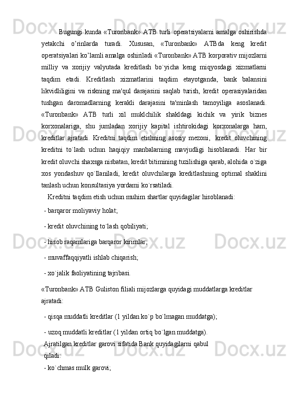 Bugungi   kunda   «Turonbank»   ATB   turli   operatsiyalarni   amalga   oshirishda
yetakchi   o’rinlarda   turadi.   Xususan,   «Turonbank»   ATBda   keng   kredit
operatsiyalari   ko’lamli   amalga   oshiriladi   «Turonbank» ATB korporativ   mijozlarni
milliy   va   xorijiy   valyutada   kreditlash   bo`yicha   keng   miqyosdagi   xizmatlarni
taqdim   etadi.   Kreditlash   xizmatlarini   taqdim   etayotganda,   bank   balansini
likvidliligini   va   riskning   ma'qul   darajasini   saqlab   turish,   kredit   operasiyalaridan
tushgan   daromadlarning   kerakli   darajasini   ta'minlash   tamoyiliga   asoslanadi.
«Turonbank»   ATB   turli   xil   muklchilik   shakldagi   kichik   va   yirik   biznes
korxonalariga,   shu   jumladan   xorijiy   kapital   ishtirokidagi   korxonalarga   ham,
kreditlar   ajratadi.   Kreditni   taqdim   etishning   asosiy   mezoni,   kredit   oluvchining
kreditni   to`lash   uchun   haqiqiy   manbalarning   mavjudligi   hisoblanadi.   Har   bir
kredit oluvchi shaxsga nisbatan, kredit bitimining tuzilishiga qarab, alohida   o`ziga
xos   yondashuv   qo`llaniladi,   kredit   oluvchilarga   kreditlashning   optimal   shaklini
tanlash uchun konsultasiya yordami ko`rsatiladi.
Kreditni   taqdim   etish   uchun   muhim   shartlar   quyidagilar   hisoblanadi:
- barqaror   moliyaviy   holat;
- kredit   oluvchining   to`lash   qobiliyati;
- hisob   raqamlariga   barqaror   kirimlar;
- muvaffaqqiyatli   ishlab   chiqarish;
- xo`jalik   faoliyatining   tajribasi.
«Turonbank» ATB Guliston filiali   mijozlarga   quyidagi   muddatlarga   kreditlar  
ajratadi:
- qisqa   muddatli   kreditlar   (1   yildan   ko`p   bo`lmagan   muddatga);
- uzoq muddatli kreditlar (1 yildan ortiq bo`lgan muddatga).  
Ajratilgan   kreditlar   garovi   sifatida   Bank   quyidagilarni   qabul  
qiladi:
- ko`chmas   mulk   garovi; 