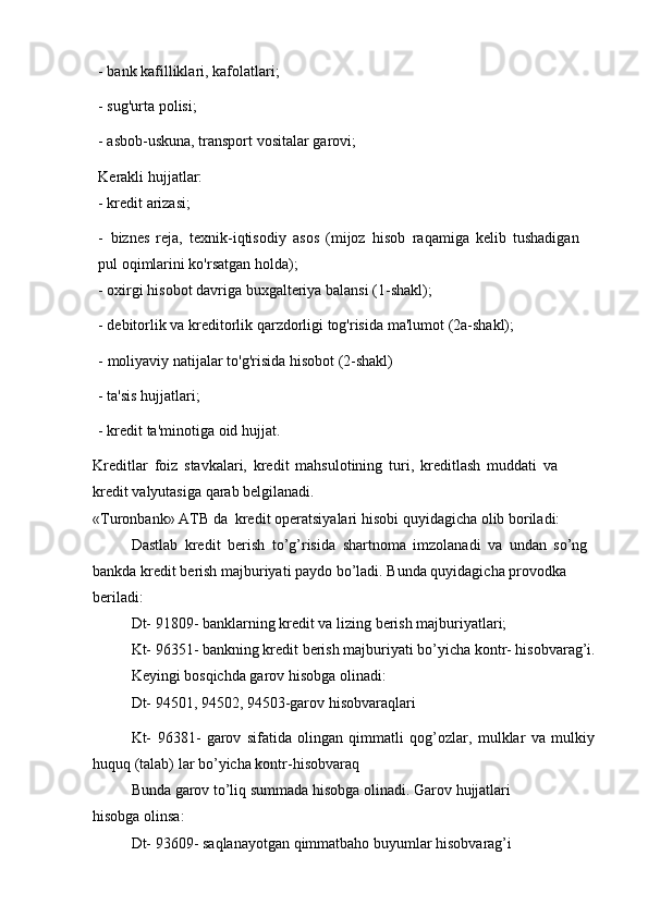 - bank   kafilliklari,   kafolatlari;
- sug'urta   polisi;
- asbob-uskuna,   transport   vositalar   garovi;
Kerakli   hujjatlar:
- kredit   arizasi;
- biznes   reja,   texnik-iqtisodiy   asos   (mijoz   hisob   raqamiga   kelib   tushadigan  
pul   oqimlarini ko'rsatgan   holda);
- oxirgi   hisobot   davriga   buxgalteriya   balansi   (1-shakl);
- debitorlik   va   kreditorlik   qarzdorligi   tog'risida   ma'lumot   (2a-shakl);
- moliyaviy   natijalar   to'g'risida   hisobot   (2-shakl)
- ta'sis   hujjatlari;
- kredit   ta'minotiga   oid   hujjat.
Kreditlar   foiz   stavkalari,   kredit   mahsulotining   turi,   kreditlash   muddati   va  
kredit   valyutasiga   qarab   belgilanadi.
«Turonbank» ATB   da   kredit   operatsiyalari   hisobi   quyidagicha olib   boriladi:
Dastlab   kredit   berish   to’g’risida   shartnoma   imzolanadi   va   undan   so’ng  
bankda   kredit   berish   majburiyati   paydo   bo’ladi.   Bunda   quyidagicha   provodka  
beriladi:
Dt-   91809-   banklarning   kredit   va   lizing   berish   majburiyatlari;
Kt- 96351- bankning kredit berish majburiyati bo’yicha kontr- hisobvarag’i.  
Keyingi   bosqichda garov   hisobga   olinadi:
Dt-   94501,   94502,   94503-garov   hisobvaraqlari
Kt-   96381-   garov   sifatida   olingan   qimmatli   qog’ozlar,   mulklar   va   mulkiy
huquq   (talab)   lar   bo’yicha kontr-hisobvaraq
Bunda   garov   to’liq   summada   hisobga   olinadi.   Garov   hujjatlari  
hisobga   olinsa:
  Dt-   93609-   saqlanayotgan   qimmatbaho buyumlar   hisobvarag’i 