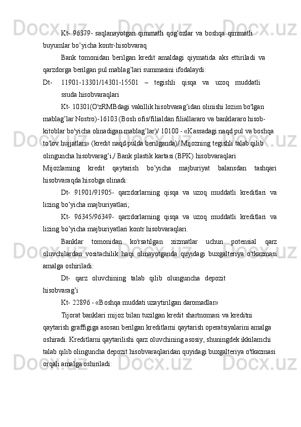 Kt-   96379-   saqlanayotgan   qimmatli   qog’ozlar   va   boshqa   qimmatli  
buyumlar   bo’yicha   kontr-hisobvaraq
Bank   tomonidan   berilgan   kredit   amaldagi   qiymatida   aks   ettiriladi   va  
qarzdorga   berilgan pul   mablag’lari summasini   ifodalaydi:
Dt- 11901-13301/14301-15501 – tegishli qisqa va uzoq muddatli
ssuda   hisobvaraqlari
Kt- 10301(O'zRMBdagi vakillik   hisobvarag’idan   olinishi   lozim   bo'lgan  
mablag’lar Nostro)-16103   (Bosh   ofis/filialdan   filiallararo   va   banklararo   hisob-
kitoblar   bo'yicha olinadigan mablag’lar)/ 10100 - «Kassadagi naqd pul va boshqa 
to'lov   hujjatlari» (kredit naqd pulda berilganda)/ Mijozning tegishli talab qilib 
olinguncha   hisobvarag’i,/   Bank plastik   kartasi (BPK)   hisobvaraqlari
Mijozlarning   kredit   qaytarish   bo’yicha   majburiyat   balansdan   tashqari
hisobvaraqda   hisobga   olinadi:
Dt-   91901/91905-   qarzdorlarning   qisqa   va   uzoq   muddatli   kreditlari   va
lizing   bo’yicha   majburiyatlari;
Kt-   96345/96349-   qarzdorlarning   qisqa   va   uzoq   muddatli   kreditlari   va
lizing   bo’yicha   majburiyatlari   kontr   hisobvaraqlari.
Banklar   tomonidan   ko'rsatilgan   xizmatlar   uchun   potensial   qarz
oluvchilardan   vositachilik   haqi   olinayotganda   quyidagi   buxgalteriya   o'tkazmasi
amalga   oshiriladi:
Dt-   qarz   oluvchining   talab   qilib   olunguncha   depozit
hisobvarag’i  
Kt-   22896   -   «Boshqa   muddati uzaytirilgan   daromadlar»
Tijorat   banklari   mijoz   bilan   tuzilgan   kredit   shartnomasi   va   kreditni  
qaytarish   graffigiga   asosan   berilgan   kreditlarni   qaytarish   operatsiyalarini   amalga  
oshiradi. Kreditlarni qaytarilishi qarz oluvchining asosiy, shuningdek ikkilamchi 
talab qilib   olinguncha   depozit   hisobvaraqlaridan   quyidagi   buxgalteriya   o'tkazmasi
orqali   amalga   oshiriladi: 