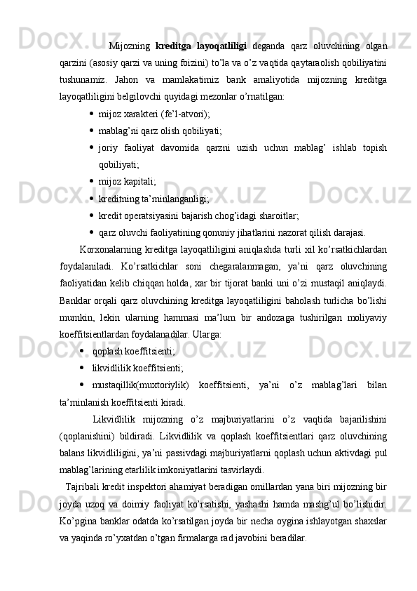 Mijozning   kreditga   layoqatliligi   deganda   qarz   oluvchining   olgan
qarzini (asosiy qarzi va uning foizini) to’la va o’z vaqtida qaytaraolish qobiliyatini
tushunamiz.   Jahon   va   mamlakatimiz   bank   amaliyotida   mijozning   kreditga
layoqatliligini belgilovchi quyidagi mezonlar o’rnatilgan:
 mijoz xarakteri (fe’l-atvori);
 mablag’ni qarz olish qobiliyati;
 joriy   faoliyat   davomida   qarzni   uzish   uchun   mablag’   ishlab   topish
qobiliyati;
 mijoz kapitali;
 kreditning ta’minlanganligi;
 kredit operatsiyasini bajarish chog’idagi sharoitlar;
 qarz oluvchi faoliyatining qonuniy jihatlarini nazorat qilish darajasi.
Korxonalarning   kreditga   layoqatliligini   aniqlashda   turli   xil   ko’rsatkichlardan
foydalaniladi.   Ko’rsatkichlar   soni   chegaralanmagan,   ya’ni   qarz   oluvchining
faoliyatidan kelib chiqqan holda, xar bir tijorat  banki uni o’zi mustaqil  aniqlaydi.
Banklar  orqali   qarz   oluvchining  kreditga  layoqatliligini   baholash   turlicha  bo’lishi
mumkin,   lekin   ularning   hammasi   ma’lum   bir   andozaga   tushirilgan   moliyaviy
koeffitsientlardan foydalanadilar.  Ularga:
 qoplash koeffitsienti;
 likvidlilik koeffitsienti;
 mustaqillik(muxtoriylik)   koeffitsienti,   ya’ni   o’z   mablag’lari   bilan
ta’minlanish koeffitsienti kiradi. 
  Likvidlilik   mijozning   o’z   majburiyatlarini   o’z   vaqtida   bajarilishini
(qoplanishini)   bildiradi.   Likvidlilik   va   qoplash   koeffitsientlari   qarz   oluvchining
balans likvidliligini, ya’ni passivdagi majburiyatlarni qoplash uchun aktivdagi pul
mablag’larining etarlilik imkoniyatlarini tasvirlaydi.
   Tajribali kredit inspektori ahamiyat beradigan omillardan yana biri mijozning bir
joyda   uzoq   va   doimiy   faoliyat   ko’rsatishi,   yashashi   hamda   mashg’ul   bo’lishidir.
Ko’pgina banklar odatda ko’rsatilgan joyda bir necha oygina ishlayotgan shaxslar
va yaqinda ro’yxatdan o’tgan firmalarga rad javobini beradilar.  