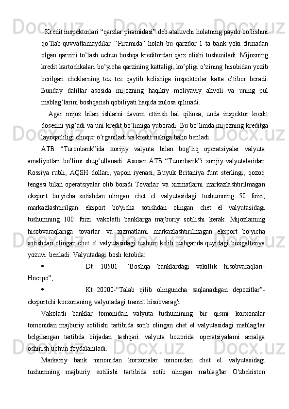   Kredit inspektorlari “qarzlar piramidasi” deb ataluvchi holatning paydo bo’lishini
qo’llab-quvvatlamaydilar.   “Piramida”   holati   bu   qarzdor   1   ta   bank   yoki   firmadan
olgan qarzini to’lash uchun boshqa kreditordan qarz olishi tushuniladi. Mijozning
kredit kartochkalari bo’yicha qarzining kattaligi, ko’pligi o’zining hisobidan yozib
berilgan   cheklarning   tez   tez   qaytib   kelishiga   inspektorlar   katta   e’tibor   beradi.
Bunday   dalillar   asosida   mijozning   haqikiy   moliyaviy   ahvoli   va   uning   pul
mablag’larini boshqarish qobiliyati haqida xulosa qilinadi.
    Agar   mijoz   bilan   ishlarni   davom   ettirish   hal   qilinsa,   unda   inspektor   kredit
dosesini yig’adi va uni kredit bo’limiga yuboradi. Bu bo’limda mijozning kreditga
layoqatliligi chuqur o’rganiladi va kredit riskiga baho beriladi.
ATB   “Turonbank”ida   xorijiy   valyuta   bilan   bog’liq   operatsiyalar   valyuta
amaliyotlari   bo’limi   shug’ullanadi.   Asosan   ATB   “Turonbank”i   xorijiy   valyutalaridan
Rossiya   rubli,   AQSH   dollari,   yapon   iyenasi,   Buyuk   Britaniya   funt   sterlingi,   qozoq
tengesi  bilan operatsiyalar  olib boradi  Tovarlar   va   xizmatlarni   markazlashtirilmagan
eksport   bo'yicha   sotishdan   olingan   chet   el   valyutasidagi   tushumning   50   foizi,
markazlashtirilgan   eksport   bo'yicha   sotishdan   olingan   chet   el   valyutasidagi
tushumning   100   foizi   vakolatli   banklarga   majburiy   sotilishi   kerak.   Mijozlaming
hisobvaraqlariga   tovarlar   va   xizmatlami   markazlashtirilmagan   eksport   bo'yicha
sotishdan   olingan   chet   el   valyutasidagi   tushum   kelib   tushganda   quyidagi   buxgalteriya
yozuvi   beriladi:   Valyutadagi   bosh   kitobda:
 Dt   10501-   “Boshqa   banklardagi   vakillik   hisobvaraqlari-
Ностро”,
 Kt   20200-“Talab   qilib   olinguncha   saqlanadigan   depozitlar”-
eksportchi   korxonaning   valyutadagi   tranzit   hisobvarag'i.
Vakolatli   banklar   tomonidan   valyuta   tushumining   bir   qismi   korxonalar
tomonidan   majburiy   sotilishi   tartibida   sotib   olingan   chet   el   valyutasidagi   mablag'lar
belgilangan   tartibda   birjadan   tashqari   valyuta   bozorida   operatsiyalami   amalga
oshirish   uchun   foydalaniladi.
Markaziy   bank   tomonidan   korxonalar   tomonidan   chet   el   valyutasidagi
tushumning   majburiy   sotilishi   tartibida   sotib   olingan   mablag'lar   O'zbekiston 
