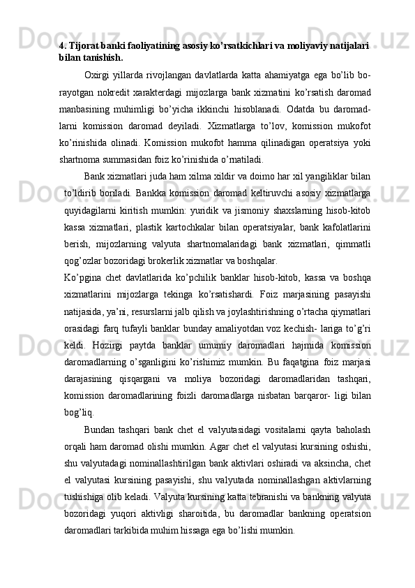 4. Tijorat banki faoliyatining asosiy ko’rsatkichlari va moliyaviy natijalari 
bilan tanishish.
Oxirgi   yillarda   rivojlangan   davlatlarda   katta   ahamiyatga   ega   bo’lib   bo-
rayotgan   nokredit   xarakterdagi   mijozlarga   bank   xizmatini   ko’rsatish   daromad
manbasining   muhimligi   bo’yicha   ikkinchi   hisoblanadi.   Odatda   bu   daromad-
larni   komission   daromad   deyiladi.   Xizmatlarga   to’lov,   komission   mukofot
ko’rinishida   olinadi.   Komission   mukofot   hamma   qilinadigan   operatsiya   yoki
shartnoma   summasidan   foiz   ko’rinishida o’rnatiladi.
Bank xizmatlari juda ham xilma xildir va doimo har xil yangiliklar bilan
to’ldirib   boriladi.   Bankka   komission   daromad   keltiruvchi   asosiy   xizmatlarga
quyidagilarni   kiritish   mumkin:   yuridik   va   jismoniy   shaxslarning   hisob-kitob
kassa   xizmatlari,   plastik   kartochkalar   bilan   operatsiyalar,   bank   kafolatlarini
berish,   mijozlarning   valyuta   shartnomalaridagi   bank   xizmatlari,   qimmatli
qog’ozlar   bozoridagi brokerlik xizmatlar   va boshqalar.
Ko’pgina   chet   davlatlarida   ko’pchilik   banklar   hisob-kitob,   kassa   va   boshqa
xizmatlarini   mijozlarga   tekinga   ko’rsatishardi.   Foiz   marjasining   pasayishi
natijasida,   ya’ni,   resurslarni   jalb   qilish   va   joylashtirishning   o’rtacha   qiymatlari
orasidagi  farq tufayli banklar bunday amaliyotdan voz kechish-   lariga to’g’ri
keldi.   Hozirgi   paytda   banklar   umumiy   daromadlari   hajmida   komission
daromadlarning   o’sganligini   ko’rishimiz   mumkin.   Bu   faqatgina   foiz   marjasi
darajasining   qisqargani   va   moliya   bozoridagi   daromadlaridan   tashqari,
komission   daromadlarining   foizli   daromadlarga   nisbatan   barqaror-   ligi   bilan
bog’liq.
Bundan   tashqari   bank   chet   el   valyutasidagi   vositalarni   qayta   baholash
orqali ham daromad   olishi mumkin. Agar chet el valyutasi kursining oshishi,
shu valyutadagi  nominallashtirilgan bank aktivlari  oshiradi  va aksincha,  chet
el   valyutasi   kursining   pasayishi,   shu   valyutada   nominallashgan   aktivlarning
tushishiga   olib   keladi.   Valyuta   kursining   katta   tebranishi   va   bankning   valyuta
bozoridagi   yuqori   aktivligi   sharoitida,   bu   daromadlar   bankning   operatsion
daromadlari tarkibida muhim hissaga ega bo’lishi mumkin. 