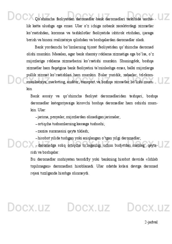 Qo’shimcha   faoliyatdan   daromadlar   bank   daromadlari   tarkibida   uncha-
lik   katta   ulushga   ega   emas.   Ular   o’z   ichiga   nobank   xarakterdagi   xizmatlar
ko’rsatishdan,   korxona   va   tashkilotlar   faoliyatida   ishtirok   etishdan,   ijaraga
berish va binoni realizatsiya qilishdan va boshqalardan daromadlar oladi.
Bank   yordamchi   bo’limlarning   tijorat   faoliyatidan   qo’shimcha   daromad
olishi   mumkin.   Masalan,   agar   bank   shaxsiy   reklama   xizmatiga   ega   bo’lsa,   o’z
mijozlariga   reklama   xizmatlarini   ko’rsatishi   mumkin.   Shuningdek,   boshqa
xizmatlar   ham   faqatgina   bank   faoliyatini   ta’minlashga   emas,   balki   mijozlarga
pullik   xizmat   ko’rsatishlari   ham   mumkin.   Bular   yuridik,   xabarlar,   telekom-
munikatsiya,   marketing,   auditor,   transport   va   boshqa   xizmatlar   bo’lishi   mum-
kin.
Bank   asosiy   va   qo’shimcha   faoliyat   daromadlaridan   tashqari,   boshqa
daromadlar   kategoriyasiga   kiruvchi   boshqa   daromadlar   ham   oshishi   mum-
kin.   Ular:
– jarima,   penyalar,   mijozlardan   olinadigan   jarimalar,
– ortiqcha tushumlarning kassaga tushushi;
– zaxira   summasini   qayta   tiklash;
– hisobot yilida tushgan yoki aniqlangan o’tgan yilgi daromadlar;
– daromadga   soliq   ortiqcha   to’laganligi   uchun   budjetdan   mablag’   qayta-
rish   va boshqalar.
Bu   daromadlar   mohiyatan   tasodifiy   yoki   bankning   hisobot   davrida   «Ishlab
topilmagan»   daromadlari   hisoblanadi.   Ular   odatda   kelasi   davrga   daromad
rejasi tuzilganda hisobga olinmaydi.
2-jadval 