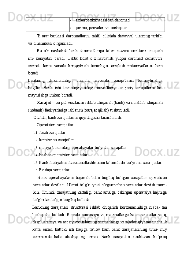  axborot xizmatlaridan daromad
 jarima, penyalar   va boshqalar
Tijorat   banklari   daromadlarini   tahlil   qilishda   dastavval   ularning   tarkibi
va   dinamikasi   o’rganiladi.
Bu   o’z   navbatida   bank   daromadlariga   ta’sir   etuvchi   omillarni   aniqlash
im-   koniyatini   beradi.   Ushbu   holat   o’z   navbatida   yuqori   daromad   keltiruvchi
xizmat-   larini   yanada   kengaytirish   lozimligini   aniqlash   imkoniyatlarini   ham
beradi.
Bankning   daromadliligi,   birinchi   navbatda,   xarajatlarini   kamaytirishga
bog’liq.   Bank   ishi   texnologiyasidagi   muvaffaqiyatlar   joriy   xarajatlarni   ka-
maytirishga imkon beradi.
Xarajat –  bu pul vositasini ishlab chiqarish (bank) va noishlab chiqarish
(nobank) faoliyatlariga ishlatish (xarajat qilish) tushuniladi.
Odatda,   bank   xarajatlarini   quyidagicha   tasniflanadi:
1. Operatsion   xarajatlar:
1.1. foizli xarajatlar
1.2. komission xarajatlar
1.3. moliya bozoridagi operatsiyalar bo’yicha xarajatlar
1.4. boshqa   operatsion   xarajatlar.
1.5. Bank   faoliyatini   funksionallashtirishni   ta’minlashi   bo’yicha   xara-   jatlar.
1.6. Boshqa xarajatlar
Bank   operatsiyalarni   bajarish   bilan   bog’liq   bo’lgan   xarajatlar   operatsion
xarajatlar  deyiladi.  Ularni  to’g’ri   yoki   o’zgaruvchan  xarajatlar  deyish   mum-
kin.   Chunki,   xarajatning   kattaligi   bank   amalga   oshirgan   operatsiya   hajmiga
to’g’ridan to’g’ri bog’liq bo’ladi.
Bankning   xarajatlari   strukturasi   ishlab   chiqarish   korxonasinikiga   nisba-   tan
boshqacha   bo’ladi.   Bankda   xomashyo   va   materiallarga   katta   xarajatlar   yo’q,
ekspluatatsiya va asosiy vositalarning xizmatlariga xarajatlar qiyosan   unchalik
katta   emas,   hattoki   ish   haqiga   to’lov   ham   bank   xarajatlarining   umu-   miy
summasida   katta   ulushga   ega   emas.   Bank   xarajatlari   strukturasi   ko’proq 