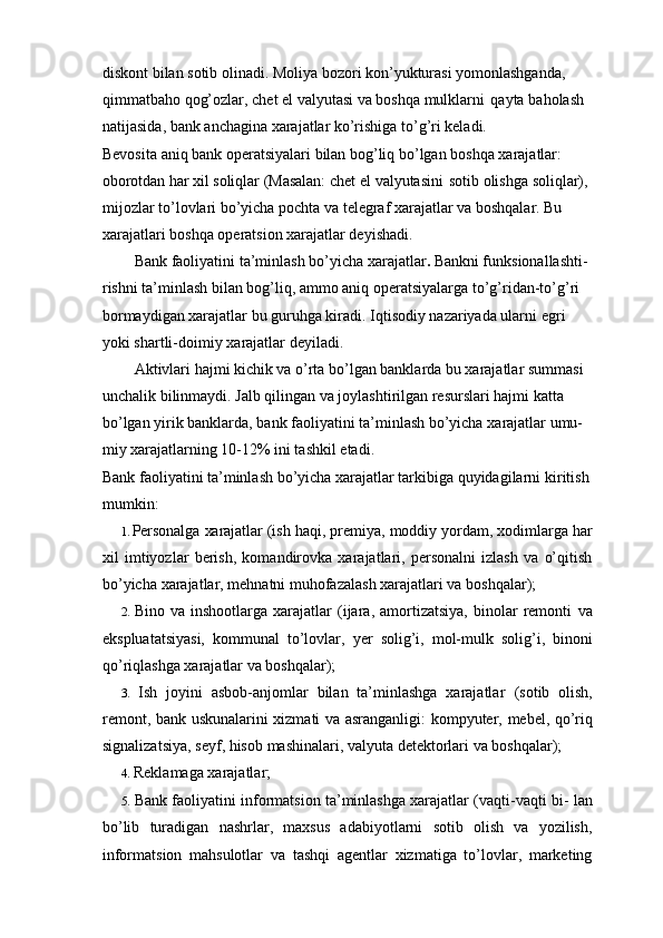 diskont bilan sotib olinadi. Moliya bozori kon’yukturasi yomonlashganda,  
qimmatbaho   qog’ozlar,   chet   el   valyutasi   va   boshqa   mulklarni   qayta   baholash  
natijasida, bank anchagina xarajatlar ko’rishiga to’g’ri keladi.
Bevosita   aniq   bank   operatsiyalari   bilan   bog’liq   bo’lgan   boshqa   xarajatlar:  
oborotdan   har   xil   soliqlar   (Masalan:   chet   el   valyutasini   sotib   olishga   soliqlar),  
mijozlar to’lovlari bo’yicha pochta va telegraf xarajatlar va boshqalar. Bu  
xarajatlari boshqa operatsion xarajatlar deyishadi.
Bank faoliyatini ta’minlash bo’yicha xarajatlar .  Bankni funksionallashti-  
rishni ta’minlash bilan bog’liq, ammo aniq operatsiyalarga to’g’ridan-to’g’ri  
bormaydigan xarajatlar bu guruhga kiradi. Iqtisodiy nazariyada ularni   egri  
yoki   shartli-doimiy   xarajatlar deyiladi.
Aktivlari hajmi kichik va o’rta bo’lgan banklarda bu xarajatlar summasi  
unchalik bilinmaydi. Jalb qilingan va joylashtirilgan resurslari hajmi katta  
bo’lgan   yirik   banklarda,   bank   faoliyatini   ta’minlash   bo’yicha   xarajatlar   umu-  
miy xarajatlarning 10-12% ini tashkil etadi.
Bank faoliyatini ta’minlash bo’yicha xarajatlar tarkibiga quyidagilarni   kiritish
mumkin:
1. Personalga   xarajatlar   (ish   haqi,   premiya,   moddiy   yordam,   xodimlarga   har
xil   imtiyozlar   berish,   komandirovka   xarajatlari,   personalni   izlash   va   o’qitish
bo’yicha   xarajatlar, mehnatni   muhofazalash   xarajatlari va   boshqalar);
2. Bino   va  inshootlarga   xarajatlar   (ijara,   amortizatsiya,   binolar   remonti   va
ekspluatatsiyasi,   kommunal   to’lovlar,   yer   solig’i,   mol-mulk   solig’i,   binoni
qo’riqlashga xarajatlar va boshqalar);
3. Ish   joyini   asbob-anjomlar   bilan   ta’minlashga   xarajatlar   (sotib   olish,
remont,   bank   uskunalarini   xizmati   va   asranganligi:   kompyuter,   mebel,   qo’riq
signalizatsiya,   seyf,   hisob   mashinalari,   valyuta   detektorlari   va   boshqalar);
4. Reklamaga xarajatlar;
5. Bank faoliyatini informatsion ta’minlashga xarajatlar (vaqti-vaqti bi-   lan
bo’lib   turadigan   nashrlar,   maxsus   adabiyotlarni   sotib   olish   va   yozilish,
informatsion   mahsulotlar   va   tashqi   agentlar   xizmatiga   to’lovlar,   marketing 