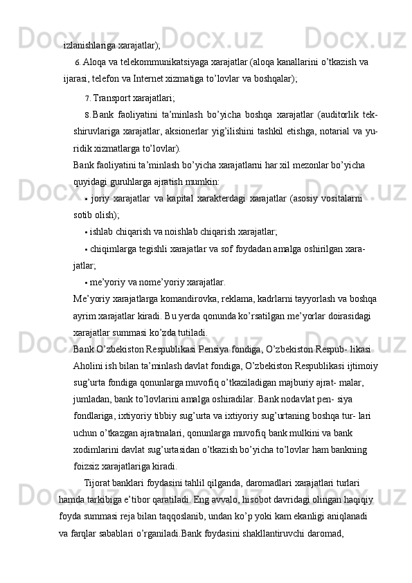 izlanishlariga xarajatlar);
6. Aloqa   va   telekommunikatsiyaga   xarajatlar  ( aloqa   kanallarini   o ’ tkazish   va
ijarasi ,  telefon   va   Internet   xizmatiga   to ’ lovlar   va   boshqalar );
7. Transport   xarajatlari;
8. Bank   faoliyatini   ta’minlash   bo’yicha   boshqa   xarajatlar   (auditorlik   tek-
shiruvlariga   xarajatlar,   aksionerlar   yig’ilishini   tashkil   etishga,   notarial   va   yu-
ridik   xizmatlarga to’lovlar).
Bank   faoliyatini   ta ’ minlash   bo ’ yicha   xarajatlarni   har   xil   mezonlar   bo ’ yicha  
quyidagi   guruhlarga   ajratish   mumkin :
• joriy   xarajatlar   va   kapital   xarakterdagi   xarajatlar   (asosiy   vositalarni  
sotib   olish);
• ishlab chiqarish va noishlab chiqarish xarajatlar;
• chiqimlarga   tegishli   xarajatlar   va   sof   foydadan   amalga   oshirilgan   xara-  
jatlar;
• me’yoriy   va   nome’yoriy   xarajatlar.
Me ’ yoriy   xarajatlarga   komandirovka ,  reklama ,  kadrlarni   tayyorlash   va   boshqa
ayrim   xarajatlar   kiradi .  Bu yerda qonunda ko’rsatilgan me’yorlar   doirasidagi  
xarajatlar summasi   ko’zda tutiladi.
Bank O’zbekiston Respublikasi Pensiya fondiga, O’zbekiston Respub-   likasi 
Aholini ish bilan ta’minlash davlat fondiga, O’zbekiston Respublikasi   ijtimoiy
sug’urta fondiga qonunlarga muvofiq o’tkaziladigan majburiy ajrat-   malar, 
jumladan, bank to’lovlarini amalga oshiradilar. Bank   nodavlat pen-   siya  
fondlariga,   ixtiyoriy   tibbiy   sug’urta   va   ixtiyoriy   sug’urtaning   boshqa   tur-   lari 
uchun o’tkazgan ajratmalari, qonunlarga muvofiq bank mulkini va bank  
xodimlarini davlat   sug’urtasidan o’tkazish bo’yicha to’lovlar ham bankning  
foizsiz xarajatlariga kiradi.
Tijorat banklari foydasini tahlil qilganda, daromadlari xarajatlari turlari  
hamda   tarkibiga e’tibor qaratiladi. Eng avvalo, hisobot davridagi olingan   haqiqiy 
foyda summasi reja bilan taqqoslanib, undan ko’p yoki kam ekanligi   aniqlanadi 
va farqlar sabablari o’rganiladi.Bank foydasini shakllantiruvchi   daromad,  