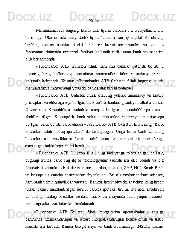 Xulosa
Mamlakatimizda   bugungi   kunda   turli   tijorat   banklari   o’z   faoliyatlarini   olib
bormoqda.   Ular   orasida   aksiyadorlik-tijorat   banklari,   xorijiy   kapital   ishirokidagi
banklar,   xususiy   banklar,   davlat   banklarini   ko’rishimiz   mumkin   va   ular   o’z
faoloyatari   doirasida   universal   faoliyat   ko’rsatib   turli-tuman   bank   xizmatlarini
olib   borishmoqda.
«Turonbank»   ATB   Guliston   filiali   ham   shu   banklar   qatorida   bo’lib,   u
o’zining   keng   ko’lamdagi   operatsiya   vaxizmatlari   bilan   mijozlarga   xizmat
ko’rsatib   kelmoqda.   Xusuan,   «Turonbank»   ATB   Guliston   filiali   bugungi   kunda
mamlakatimiz miqyosidagi   yetakchi banklardan   biri   hisoblanadi.
«Turonbank»   ATB   Guliston   filiali   o’zining   yuksak   malakaviy   va   kasbiy
prinsiplari va   etikasiga ega bo’lgan bank bo’lib, bankning faoliyati albatta barcha
O’zbekiston   Respublikasi   hududida   mavjud   bo’lgan   qonunchiliklarga   asosan
shakllantirilgan.   Shuningdek,   bank   yuksak   odob-axloq,   madaniyat   etikasiga   ega
bo’lgan   bank   bo’lib, bank etikasi «Turonbank» ATB Guliston filiali ning “Bank
xodimlari   odob-   axloq   qoidalari”   da   tasdiqlangan.   Unga   ko’ra   bank   va   uning
hodimlar   o’z   vazifalarini   barcha   odob-axloq   va   qonunchilik   normalariga
asoslangan   holda   bajarishlari   kerak.
«Turonbank»   ATB   Guliston   filiali   ning   faoliyatiga   to’xtaladigan   bo’lsak,
bugungi   kunda   bank   eng   ilg’or   texnologiyalar   asosida   ish   olib   boradi   va   o’z
faoliyati   davomida turli dasturiy ta’minotlardan, xususan, SAP, NCI, Smatr Bank
va   boshqa   bir   qancha   dasturlardan   foydalanadi.   Bu   o’z   navbatida   ham   mijozar,
ham bank   uchun   qulayliklar   yaratadi.   Bankda   kredit   oluvchilar uchun keng kredit
turlari   bazasi   shakllantirilgan   bo’lib,   bankda   ipoteka,   ta’lim,   iste’mol,   avtokredit
va   boshqa   turdagi   kreditlar   beriladi.   Bank   bu   jarayonda   ham   yuqori   axborot-
texnologiyalari vositalaridan   foydalanadi.
«Turonbank»   ATB   Guliston   filiali   buxgalteriya   operatsiyalarini   amalga
oshirishda   tizimlashtirilgan   va   o’zaro   integrallashtirilgan   ketma-ketlik   va   tartib
asosida   ish   ko’radi.   Bunda   buxgalteriya   va   bank   xodimlariga   INSIDE   dasturi 
