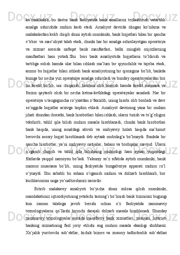 ko’maklashib,   bu   dastur   bank   faoliyatida   bank   amallarini   tezlashtirish   vatartibli
amalga   oshirishda   muhim   kasb   etadi.   Amaliyot   davrida   olingan   ko’nikma   va
malakalardan   kelib   chiqib   shuni   aytish   mumkinki,   bank   hujjatlari   bilan   bir   qancha
e’tibor   va   mas’uliyat talab etadi, chunki har bir amalga oshirilayotgan operatsiya
va   xizmat   asosida   nafaqat   bank   manfaatlari,   balki   minglab   mijozlarning
manfaatlari   ham   yotadi.Shu   bois   bank   amaliyotida   hujjatlarni   to’ldirish   va
tartibga   solish   hamda   ular   bilan   ishlash   ma’lum   bir   qiyinchilik   va   tajriba   etadi,
ammo bu hujjatlar bilan   ishlash bank amaliyotining bir qismigina   bo’lib, bankda
kuniga bir necha   yuz   operatsiya amalga oshiriladi va bunday operatsiyalardan biri
bu   kredit   bo’lib,   uni   chiqarish,   hisobini   olib   boorish   hamda   kredit   summasi   va
foizini   qaytarib   olish   bir   necha   ketma-ketlikdagi   operatsiyalar   sanaladi.   Har   bir
operatsiya u taugaguncha   ro’yxatdan o’tkazilib, uning hisobi olib boriladi va davr
so’nggida   hujjatlar   arxivga   taqdim   etiladi.   Amaliyot   davrining   yana   bir   muhim
jihati shundan iboratki, bank   hisobotlari bilan ishlash, ularni tuzish va to’g’riligini
tekshirib,   tahlil   qila   bilish   muhim   masala   hisoblanadi,   chunki   bank   hisobotlari
bank   haqida,   uning   amaldagi   ahvoli   va   moliyaviy   holati   haqida   ma’lumot
beruvchi   asosiy   hujjat   hisoblanadi   deb   aytsak   mubolag’a   bo’lmaydi.   Bankda   bir
qancha   hisobotlar,   ya’ni   moliyaviy   natijalar,   balans   va   boshqalar   mavjud.   Ularni
o’rganib   chiqish   va   tahlil   qila   bilishning   muhimligi   ham   aynan   yuqoridagi
fikrlarda   yaqqol   namoyon   bo’ladi.   Yakuniy   so’z   sifatida   aytish   mumkinki,   bank
maxsus   muassasa   bo’lib,   uning   faoliyatida   buxgalteriya   apparati   muhim   ro’l
o’ynaydi.   Shu   sababli   bu   sohani   o’rganish   muhim   va   dolzarb   hisoblanib,   bor
kuchlarimizni unga yo’naltirishimiz   zarurdir.
Bitirib   malakaviy   amaliyoti   bo’yicha   shuni   xulosa   qilish   mumkinki,
mamlakatimiz iqtisodiyotining yetakchi tarmog’i bo’lmish bank tizimimiz bugungi
kun   zamon   talabiga   javob   berishi   uchun   o’z   faoliyatida   zamonaviy
texnologiyalarni   qo’llashi   birinchi   darajali   dolzarb   masala   hisoblanadi.   Shunday
zamonaviy   texnologiyalar   asosida   masofaviy   bank   xizmatlari,   xususan,   Internet-
banking   xizmatining   faol   joriy   etilishi   eng   muhim   masala   ekanligi   shubhasiz.
Xo’jalik   yurituvchi   sub’ektlar,   kichik   biznes   va   xususiy   tadbirkorlik   sub’ektlari 