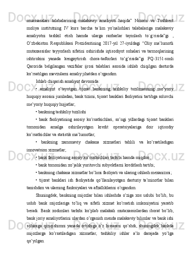 muassasalari   talabalarining   malakaviy   amaliyoti   haqida”   Nizomi   va   Toshkent
moliya   institutning   IV   kurs   barcha   ta`lim   yo’nalishlari   talabalariga   malakaviy
amaliyotni   tashkil   etish   hamda   ularga   raxbarlar   tayinlash   to`g`risida”gi   ,
O’zbekiston   Respublikasi   Prezidentining   2017-yil   27-iyuldagi   “Oliy   ma’lumotli
mutaxassislar   tayyorlash   sifatini   oshirishda   iqtisodiyot   sohalari   va   tarmoqlarining
ishtirokini   yanada   kengaytirish   chora-tadbirlari   to’g’risida”gi   PQ-3151-sonli
Qarorida   belgilangan   vazifalar   ijrosi   talablari   asosida   ishlab   chiqilgan   dasturda
ko’rsatilgan mavzularni amaliy jihatdan o’rgandim.
Ishlab chiqarish amaliyot davomida: 
•   amaliyot   o’tayotgan   tijorat   bankining   tashkiliy   tuzilmasining   me’yoriy
huquqiy asosini jumladan, bank tizimi, tijorat banklari faoliyatini tartibga soluvchi
me’yoriy huquqiy hujjatlar;
• bankning tashkiliy tuzilishi 
•   bank   faoliyatining   asosiy   ko’rsatkichlari,   so’ngi   yillardagi   tijorat   banklari
tomonidan   amalga   oshirilayotgan   kredit   operatsiyalariga   doir   iqtisodiy
ko’rsatkichlar va statistik ma’lumotlar;
•   bankning   zamonaviy   chakana   xizmatlari   tahlili   va   ko’rsatiladigan
innovatsion xizmatlar ;
•   bank faoliyatining asosiy ko’rsatkichlari tarkibi hamda miqdori ;  
•   bank tomonidan xo’jalik yurituvchi subyektlarni kreditlash tartibi ;
•   bankning chakana xizmatlar bo’limi faoliyati va ularing ishlash mexanizmi ;
•   tijorat   banklari   ish   faoliyatida   qo’llanilayotgan   dasturiy   ta’minotlar   bilan
tanishdim va ularning funksiyalari va afzalliklarini o’rgandim. 
Shuningdek,   bankning   mijozlar   bilan   ishlashda   o’ziga   xos   uslubi   bo’lib,   bu
uslub   bank   mijozlariga   to’liq   va   sifatli   xizmat   ko’rsatish   imkoniyatini   yaratib
beradi.   Bank   xodimlari   tarkibi   ko’plab   malakali   mutaxassislardan   iborat   bo’lib,
bank joriy amaliyotlarini ulardan o’rganish menda malakaviy bilimlar va bank ishi
sohasiga   qiziqishimni   yanada   ortishiga   o’z   hissasini   qo’shdi,   shuningdek   bankda
mijozlarga   ko’rsatiladigan   xizmatlar,   tashkiliy   ishlar   a’lo   darajada   yo’lga
qo’yilgan.  