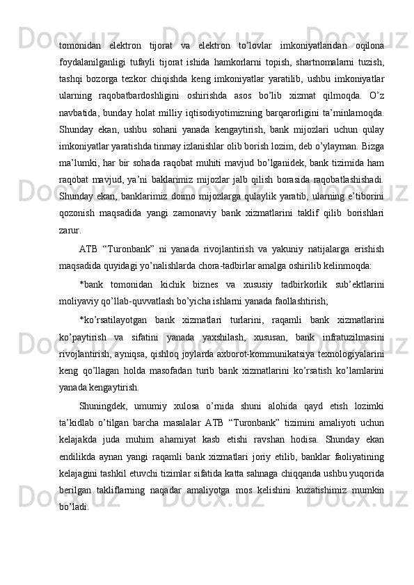 tomonidan   elektron   tijorat   va   elektron   to’lovlar   imkoniyatlaridan   oqilona
foydalanilganligi   tufayli   tijorat   ishida   hamkorlarni   topish,   shartnomalarni   tuzish,
tashqi   bozorga   tezkor   chiqishda   keng   imkoniyatlar   yaratilib,   ushbu   imkoniyatlar
ularning   raqobatbardoshligini   oshirishda   asos   bo’lib   xizmat   qilmoqda.   O’z
navbatida,   bunday   holat   milliy   iqtisodiyotimizning   barqarorligini   ta’minlamoqda.
Shunday   ekan,   ushbu   sohani   yanada   kengaytirish,   bank   mijozlari   uchun   qulay
imkoniyatlar yaratishda tinmay izlanishlar olib borish lozim, deb o’ylayman. Bizga
ma’lumki, har  bir  sohada  raqobat  muhiti  mavjud bo’lganidek,  bank tizimida  ham
raqobat   mavjud,   ya’ni   baklarimiz   mijozlar   jalb   qilish   borasida   raqobatlashishadi.
Shunday ekan, banklarimiz doimo mijozlarga qulaylik yaratib, ularning e’tiborini
qozonish   maqsadida   yangi   zamonaviy   bank   xizmatlarini   taklif   qilib   borishlari
zarur. 
ATB   “Turonbank”   ni   yanada   rivojlantirish   va   yakuniy   natijalarga   erishish
maqsadida quyidagi yo’nalishlarda chora-tadbirlar amalga oshirilib kelinmoqda: 
* bank   tomonidan   kichik   biznes   va   xususiy   tadbirkorlik   sub’ektlarini
moliyaviy qo’llab-quvvatlash bo’yicha ishlarni yanada faollashtirish; 
* ko’rsatilayotgan   bank   xizmatlari   turlarini,   raqamli   bank   xizmatlarini
ko’paytirish   va   sifatini   yanada   yaxshilash,   xususan,   bank   infratuzilmasini
rivojlantirish, ayniqsa, qishloq joylarda axborot-kommunikatsiya texnologiyalarini
keng   qo’llagan   holda   masofadan   turib   bank   xizmatlarini   ko’rsatish   ko’lamlarini
yanada kengaytirish. 
Shuningdek,   umumiy   xulosa   o’rnida   shuni   alohida   qayd   etish   lozimki
ta’kidlab   o’tilgan   barcha   masalalar   ATB   “Turonbank”   tizimini   amaliyoti   uchun
kelajakda   juda   muhim   ahamiyat   kasb   etishi   ravshan   hodisa.   Shunday   ekan
endilikda   aynan   yangi   raqamli   bank   xizmatlari   joriy   etilib,   banklar   faoliyatining
kelajagini tashkil etuvchi tizimlar sifatida katta sahnaga chiqqanda ushbu yuqorida
berilgan   takliflarning   naqadar   amaliyotga   mos   kelishini   kuzatishimiz   mumkin
bo’ladi. 