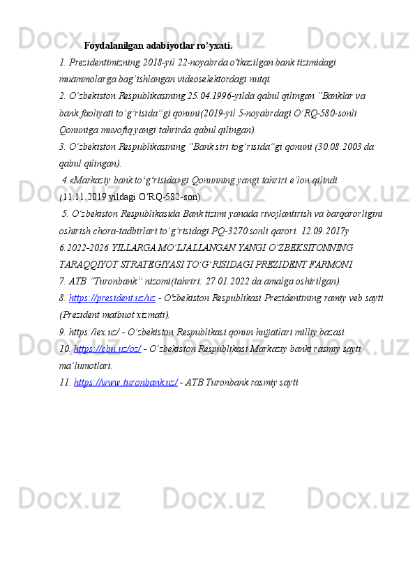 Foydalanilgan adabiyotlar ro’yxati.
1.   Prezidentimizning 2018-yil 22-noyabrda o'tkazilgan bank tizimidagi 
muammolarga bag’ishlangan videoselektordagi nutqi.
2. O’zbekiston Respublikasining 25.04.1996-yilda qabul qilingan “Banklar va 
bank faoliyati to’g’risida”gi qonuni(2019-yil 5-noyabrdagi O’RQ-580-sonli 
Qonuniga muvofiq yangi tahrirda qabul qilingan).
3. O’zbekiston Respublikasining “Bank siri tog’risida”gi qonuni (30.08.2003 da 
qabul qilingan).
 4.«Markaziy bank to g risida»gi Qonunning yangi tahriri e’lon qilindi ʻ ʻ
( 11.11.2019 yildagi O RQ-582-son) 
ʻ
 5. O’zbekiston Respublikasida Bank tizimi yanada rivojlantirish va barqarorligini
oshirish chora-tadbirlari to’g’risidagi PQ-3270 sonli qarori. 12.09.2017y
6.2022-2026 YILLARGA MO’LJALLANGAN YANGI O’ZBEKSITONNING 
TARAQQIYOT STRATEGIYASI TO’G’RISIDAGI PREZIDENT FARMONI.  
7. ATB “Turonbank” nizomi(tahriri: 27.01.2022 da amalga oshirilgan).
8.  https://president.uz/uz  - O'zbekiston Respublikasi Prezidentining ramiy veb sayti
(Prezident matbuot xizmati).
9. https:/lex.uz/ - O’zbekiston Respublikasi qonun hujjatlari milliy bazasi.
10.  https://cbu.uz/oz/  - O’zbekiston Respublikasi Markaziy banki rasmiy sayti 
ma’lumotlari.
11.   https://www.turonbank.uz/  - ATB Turonbank rasmiy sayti 