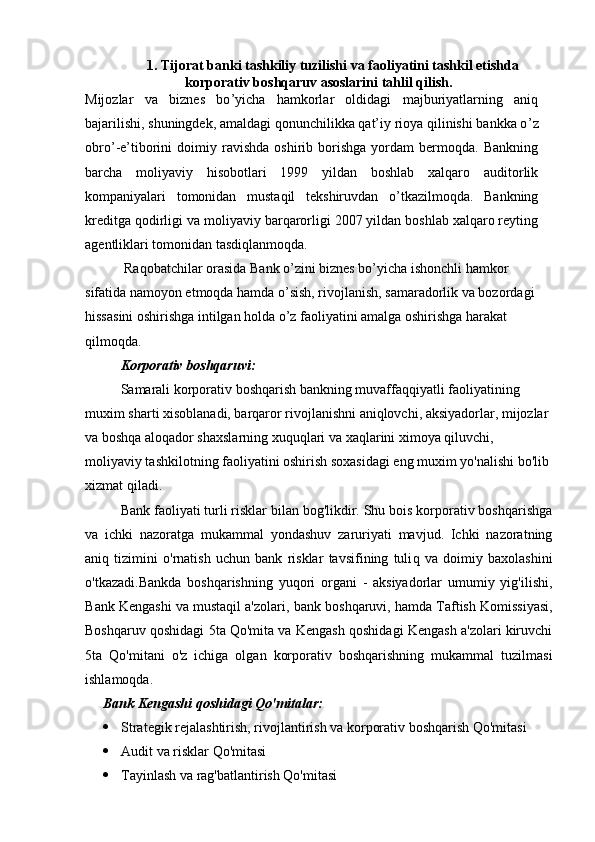 1. Tijorat banki tashkiliy tuzilishi va faoliyatini tashkil etishda
korporativ boshqaruv asoslarini tahlil qilish.
Mijozlar   va   biznes   bo ’ yicha   hamkorlar   oldidagi   majburiyatlarning   aniq
bajarilishi, shuningdek, amaldagi qonunchilikka qat’iy rioya qilinishi bankka o ’ z
obro ’ -e’tiborini   doimiy  ravishda   oshirib  borishga   yordam   bermoqda.   Bankning
barcha   moliyaviy   hisobotlari   1999   yildan   boshlab   xalqaro   auditorlik
kompaniyalari   tomonidan   mustaqil   tekshiruvdan   o’tkazilmoqda.   Bankning
kreditga qodirligi va moliyaviy barqarorligi 2007 yildan boshlab xalqaro reyting
agentliklari tomonidan tasdiqlanmoqda.
    Raqobatchilar orasida Bank o’zini biznes bo’yicha ishonchli hamkor 
sifatida namoyon etmoqda hamda o’sish, rivojlanish, samaradorlik va bozordagi 
hissasini oshirishga intilgan holda o’z faoliyatini amalga oshirishga harakat 
qilmoqda. 
Korporativ boshqaruv i :
Samarali korporativ boshqarish bankning muvaffaqqiyatli faoliyatining 
muxim sharti xisoblanadi, barqaror rivojlanishni aniqlovchi, aksiyadorlar, mijozlar 
va boshqa aloqador shaxslarning xuquqlari va xaqlarini ximoya qiluvchi, 
moliyaviy tashkilotning faoliyatini oshirish soxasidagi eng muxim yo'nalishi bo'lib 
xizmat qiladi.
Bank faoliyati turli risklar bilan bog'likdir. Shu bois korporativ boshqarishga
va   ichki   nazoratga   mukammal   yondashuv   zaruriyati   mavjud.   Ichki   nazoratning
aniq   tizimini   o'rnatish   uchun   bank   risklar   tavsifining   tuli q   va   doimiy   baxolashini
o'tkazadi.Bankda   boshqarishning   yuqori   organi   -   aksiyadorlar   umumiy   yig'ilishi,
B ank Kengashi va mustaqil a'zolari,  b ank  b oshqaruvi,  h amda Taftish Komissiyasi,
Boshqaruv qoshidagi 5ta Qo'mita va Kengash qoshidagi Kengash a'zolari kiruvchi
5ta   Qo'mitani   o'z   ichiga   olgan   korporativ   boshqarishning   mukammal   tuzilmasi
ishlamoqda.
Bank Kengashi qoshidagi Qo'mitalar:
 Strategik rejalashtirish, rivojlantirish va korporativ boshqarish Qo'mitasi
 Audit va risklar Qo'mitasi
 Tayinlash va rag'batlantirish Qo'mitasi 
