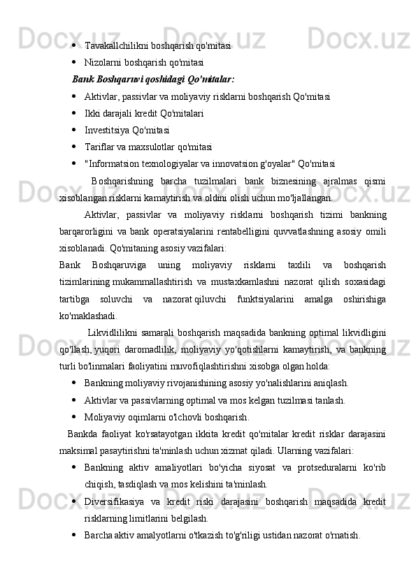  Tavakallchilikni boshqarish qo'mitasi
 Nizolarni boshqarish qo'mitasi
Bank Boshqaruvi qoshidagi Qo'mitalar:
 Aktivlar, passivlar va moliyaviy risklarni boshqarish Qo'mitasi
 Ikki darajali kredit Qo'mitalari
 Investitsiya Qo'mitasi
 Tariflar va maxsulotlar qo'mitasi
 "Informatsion texnologiyalar va innovatsion g'oyalar" Qo'mitasi
    Boshqarishning   barcha   tuzilmalari   bank   biznesining   ajralmas   qismi
xisoblangan risklarni kamaytirish va oldini olish uchun mo'ljallangan.
  Aktivlar,   passivlar   va   moliyaviy   risklarni   boshqarish   tizimi   bankning
barqarorligini   va   bank   operatsiyalarini   rentabelligini   quvvatlashning   asosiy   omili
xisoblanadi. Qo'mitaning asosiy vazifalari:
Bank   Boshqaruviga   uning   moliyaviy   risklarni   taxlili   va   boshqarish
tizimlarining   mukammallashtirish   va   mustaxkamlashni   nazorat   qilish   soxasidagi
tartibga   soluvchi   va   nazorat   qiluvchi   funktsiyalarini   amalga   oshirishiga
ko'maklashadi.
    Likvidlilikni   samarali   boshqarish   maqsadida   bankning   optimal   likvidligini
qo'llash,   yuqori   daromadlilik,   moliyaviy   yo'qotishlarni   kamaytirish,   va   bankning
turli bo'linmalari   faoliyatini muvofiqlashtirishni xisobga olgan holda:
 Bankning moliyaviy rivojanishining asosiy   yo'nalishlarini aniqlash.
 Aktivlar va passivlarning optimal va mos kelgan tuzilmasi tanlash .
 Moliyaviy oqimlarni o'lchovli boshqarish .
    Bankda   faoliyat   ko'rsatayotgan   ikkita   kredit   qo'mitalar   kredit   risklar   darajasini
maksimal pasaytirishni ta'minlash uchun xizmat qiladi. Ularning vazifalari:
 Bankning   aktiv   amaliyotlari   bo'yicha   siyosat   va   protseduralarni   ko'rib
chiqish, tasdiqlash va   mos kelishini ta'minlash.
 Diversifikasiya   va   kredit   riski   darajasini   boshqarish   maqsadida   kredit
risklarning   limitlarini belgilash .
 Barcha aktiv amalyotlarni o'tkazish to'g'riligi ustidan nazorat o'rnatish . 