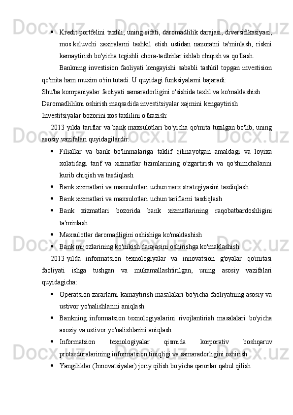  Kredit portfelini taxlili, uning sifati, daromadlilik darajasi, diversifikasiyasi,
mos   keluvchi   zaxiralarni   tashkil   etish   ustidan   nazoratni   ta'minlash,   riskni
kamaytirish bo'yicha tegishli   chora-tadbirlar ishlab chiqish va qo'llash .
Bankning investision faoliyati kengayishi  sababli  tashkil topgan investision
qo'mita ham muxim o'rin tutadi. U quyidagi funksiyalarni bajaradi:
Shu'ba kompaniyalar faoliyati samaradorligini o'sishida taxlil va ko'maklashish
Daromadlilikni oshirish maqsadida investitsiyalar xajmini kengaytirish
Investitsiyalar bozorini xos taxlilini o'tkazish :
2013 yilda tariflar va bank maxsulotlari bo'yicha qo'mita tuzilgan bo'lib, uning
asosiy vazifalari quyidagilardir:
 Filiallar   va   bank   bo'linmalariga   taklif   qilinayotgan   amaldagi   va   loyixa
xolatidagi   tarif   va   xizmatlar   tizimlarining   o'zgartirish   va   qo'shimchalarini
kurib chiqish va tasdiqlash
 Bank xizmatlari va maxsulotlari uchun narx strategiyasini tasdiqlash
 Bank xizmatlari va maxsulotlari uchun tariflarni tasdiqlash
 Bank   xizmatlari   bozorida   bank   xizmatlarining   raqobatbardoshligini
ta'minlash
 Maxsulotlar daromadligini oshishiga ko'maklashish
 Bank mijozlarining ko'nikish darajasini oshirishga ko'maklashish
2013 - yilda   informatsion   texnologiyalar   va   innovatsion   g'oyalar   qo'mitasi
faoliyati   ishga   tushgan   va   mukamallashtirilgan,   uning   asosiy   vazifalari
quyidagicha:
 Operatsion zararlarni kamaytirish masalalari bo'yicha faoliyatning asosiy va
ustivor yo'nalishlarini aniqlash
 Bankning   informatsion   texnologiyalarini   rivojlantirish   masalalari   bo'yicha
asosiy va ustivor yo'nalishlarini aniqlash
 Informatsion   texnologiyalar   qismida   korporativ   boshqaruv
protseduralarining informatsion tiniqligi va samaradorligini oshirish
 Yangiliklar (Innovatsiyalar) joriy qilish bo'yicha qarorlar qabul qilish 