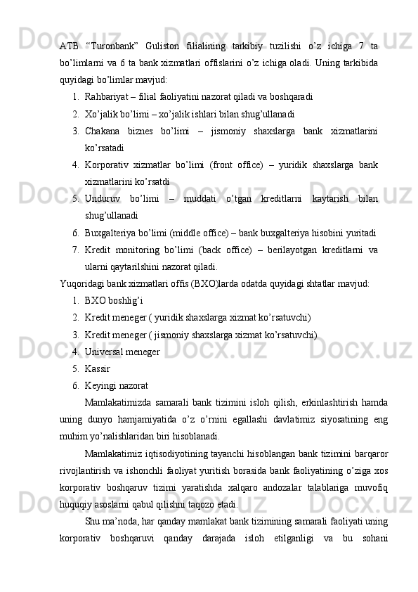 ATB   “ Turonbank ”   Guliston   filiali ning   tarkibiy   tuzilishi   o’z   ichiga   7   ta
bo’limlarni va 6 ta bank xizmatlari offislarini o’z ichiga oladi. Uning tarkibida
quyidagi bo’limlar mavjud:
1. Rahbariyat – filial faoliyatini nazorat qiladi va boshqaradi
2. Xo’jalik bo’limi – xo’jalik ishlari bilan shug’ullanadi 
3. Chakana   biznes   bo’limi   –   jismoniy   shaxslarga   bank   xizmatlarini
ko’rsatadi
4. Korporativ   xizmatlar   bo’limi   (front   office)   –   yuridik   shaxslarga   bank
xizmatlarini ko’rsatdi
5. Unduruv   bo’limi   –   muddati   o’tgan   kreditlarni   kaytarish   bilan
shug’ullanadi
6. Buxgalteriya bo’limi (middle office) – bank buxgalteriya hisobini yuritadi
7. Kredit   monitoring   bo’limi   (back   office)   –   berilayotgan   kreditlarni   va
ularni qaytarilshini nazorat qiladi. 
Yuqoridagi bank xizmatlari offis (BXO)larda odatda quyidagi shtatlar mavjud:
1. BXO boshlig’i
2. Kredit meneger ( yuridik shaxslarga xizmat ko’rsatuvchi)
3. Kredit meneger ( jismoniy shaxslarga xizmat ko’rsatuvchi)
4. Universal meneger
5. Kassir
6. Keyingi nazorat
Mamlakatimizda   samarali   bank   tizimini   isloh   qilish,   erkinlashtirish   hamda
uning   dunyo   hamjamiyatida   o’z   o’rnini   egallashi   davlatimiz   siyosatining   eng
muhim yo’nalishlaridan biri hisoblanadi.
Mamlakatimiz iqtisodiyotining tayanchi  hisoblangan bank tizimini barqaror
rivojlantirish  va ishonchli  faoliyat  yuritish  borasida   bank faoliyatining o’ziga  xos
korporativ   boshqaruv   tizimi   yaratishda   xalqaro   andozalar   talablariga   muvofiq
huquqiy asoslarni qabul qilishni taqozo etadi.
Shu ma’noda, har qanday mamlakat bank tizimining samarali faoliyati uning
korporativ   boshqaruvi   qanday   darajada   isloh   etilganligi   va   bu   sohani 