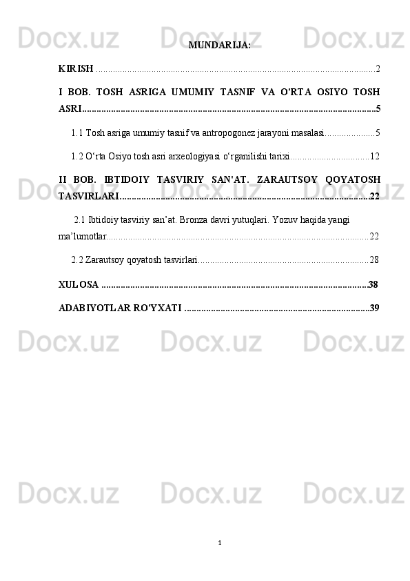 MUNDARIJA:
KIRISH  ....................................................................................................................2
I   BOB.   TOSH   ASRIGA   UMUMIY   TASNIF   VA   O'RTA   OSIYO   TOSH
ASRI..........................................................................................................................5
1.1 Tosh asriga umumiy tasnif va antropogonez jarayoni masalasi.....................5
1.2  O‘rta Osiyo tosh asri arxeologiyasi o‘rganilishi tarixi ............................ .....12
II   BOB.   IBTIDOIY   TASVIRIY   SAN'AT.   ZARAUTSOY   QOYATOSH
TASVIRLARI ........................................................................................................22
2.1  Ibtidoiy tasviriy san’at. Bronza davri yutuqlari. Yozuv haqida yangi 
ma’lumotlar .............................................................................................................22
2.2  Zarautsoy qoyatosh tasvirlari.......................................................................28
XULOSA ...............................................................................................................38
ADABIYOTLAR RO'YXATI .............................................................................39
1 