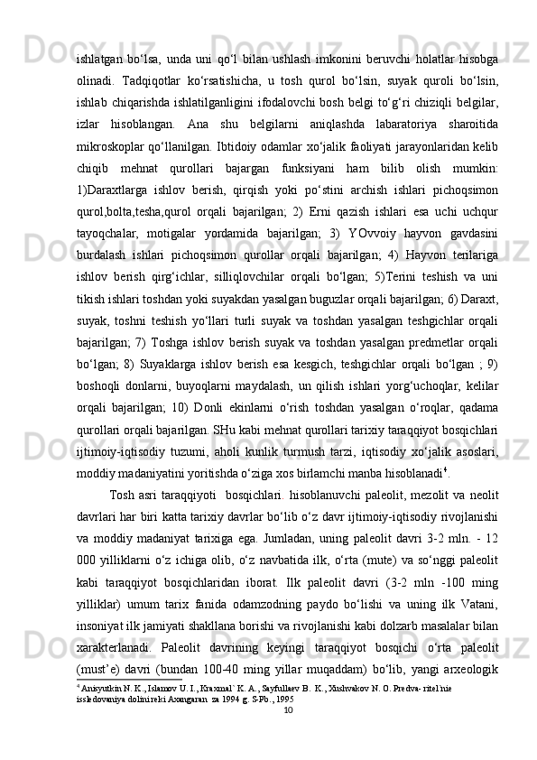 ishlatgan   bo‘lsa,   unda   uni   qo‘l   bilan   ushlash   imkonini   beruvchi   holatlar   hisobga
olinadi.   Tadqiqotlar   ko‘rsatishicha,   u   tosh   qurol   bo‘lsin,   suyak   quroli   bo‘lsin,
ishlab  chiqarishda  ishlatilganligini  ifodalovchi  bosh  belgi   to‘g‘ri  chiziqli   belgilar,
izlar   hisoblangan.   Ana   shu   belgilarni   aniqlashda   labaratoriya   sharoitida
mikroskoplar qo‘llanilgan. Ibtidoiy odamlar xo‘jalik faoliyati jarayonlaridan kelib
chiqib   mehnat   qurollari   bajargan   funksiyani   ham   bilib   olish   mumkin:
1)Daraxtlarga   ishlov   berish,   qirqish   yoki   po‘stini   archish   ishlari   pichoqsimon
qurol,bolta,tesha,qurol   orqali   bajarilgan;   2)   Erni   qazish   ishlari   esa   uchi   uchqur
tayoqchalar,   motigalar   yordamida   bajarilgan;   3)   YOvvoiy   hayvon   gavdasini
burdalash   ishlari   pichoqsimon   qurollar   orqali   bajarilgan;   4)   Hayvon   terilariga
ishlov   berish   qirg‘ichlar,   silliqlovchilar   orqali   bo‘lgan;   5)Terini   teshish   va   uni
tikish ishlari toshdan yoki suyakdan yasalgan buguzlar orqali bajarilgan; 6) Daraxt,
suyak,   toshni   teshish   yo‘llari   turli   suyak   va   toshdan   yasalgan   teshgichlar   orqali
bajarilgan;   7)   Toshga   ishlov   berish   suyak   va   toshdan   yasalgan   predmetlar   orqali
bo‘lgan;   8)   Suyaklarga   ishlov   berish   esa   kesgich,   teshgichlar   orqali   bo‘lgan   ;   9)
boshoqli   donlarni,   buyoqlarni   maydalash,   un   qilish   ishlari   yorg‘uchoqlar,   kelilar
orqali   bajarilgan;   10)   Donli   ekinlarni   o‘rish   toshdan   yasalgan   o‘roqlar,   qadama
qurollari orqali bajarilgan. SHu kabi mehnat qurollari tarixiy taraqqiyot bosqichlari
ijtimoiy-iqtisodiy   tuzumi,   aholi   kunlik   turmush   tarzi,   iqtisodiy   xo‘jalik   asoslari,
moddiy madaniyatini yoritishda o‘ziga xos birlamchi manba hisoblanadi 4
.
Tosh   asri   taraqqiyoti     bosqichlari .   hisoblanuvchi   paleolit,   mezolit   va   neolit
davrlari har biri katta tarixiy davrlar bo‘lib o‘z davr ijtimoiy-iqtisodiy rivojlanishi
va   moddiy   madaniyat   tarixiga   ega.   Jumladan,   uning   paleolit   davri   3-2   mln.   -   12
000   yilliklarni   o‘z   ichiga   olib,   o‘z   navbatida   ilk,   o‘rta   (mute)   va   so‘nggi   paleolit
kabi   taraqqiyot   bosqichlaridan   iborat.   Ilk   paleolit   davri   (3-2   mln   -100   ming
yilliklar)   umum   tarix   fanida   odamzodning   paydo   bo‘lishi   va   uning   ilk   Vatani,
insoniyat ilk jamiyati shakllana borishi va rivojlanishi kabi dolzarb masalalar bilan
xarakterlanadi.   Paleolit   davrining   keyingi   taraqqiyot   bosqichi   o‘rta   paleolit
(must’e)   davri   (bundan   100-40   ming   yillar   muqaddam)   bo‘lib,   yangi   arxeologik
4
  Anisyutkin N. K., Islamov U. I., Kraxmal` K. A., Sayfullaev B.  K., Xushvakov N. O. Predva- ritel`nie 
issledovaniya dolini reki Axangaran  za 1994 g. S-Pb., 1995
10 