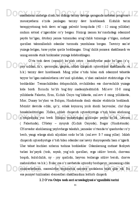 manbalarni inobatga olsak, bu oldingi tarixiy davrga qaraganda nisbatan progressiv
xususiyatlarni   o‘zida   jamlagan   tarixiy   davr   hisoblanadi.   Kishilik   tarixi
taraqqiyotining   tosh   davri   so‘nggi   paleolit   bosqichida   (40   -   12   ming   yilliklar)
muhim   sotsial   o‘zgarishlar   ro‘y   bergan:   Hozirgi   zamon   ko‘rinishidagi   odamzod
paydo   bo‘lgan,   ibtidoiy   jamoa   tuzumidan   urug‘chilik   tuzumiga   o‘tilgan,   mehnat
qurollari   takomillashib   odamlar   turmushi   yaxshilana   borgan.   Tasviriy   san’at
yuzaga kelgan, turar-joylar qurila boshlangan. Urug‘chilik jamoasi  shakllanadi  va
uning asosida etnik birikmalar yuzaga kelaboshlagan.
O‘rta   tosh   davri   (mezolit)   ko‘plab   ixtiro   -   kashfiyotlar   sodir   bo‘lgan   (o‘q-
yoy   uchlari,   to‘r,   qarmoqlar,   garpun,   ishlab   chiqarish   iqtisodiyoti   shakllanishi   va
h.k.)   tarixiy   davr   hisoblanadi.   Ming   yillar   o‘tishi   bilan   endi   odamzod   tabiatda
tayyor bo‘lgan mahsulotlarni iste’mol qilishdan, o‘zlari mahsulot etishtirishga o‘ta
boshladilar.   Termachilikdan   dehqonchilik,   ovchilikdan   esa   chorvachilik   yuzaga
kela   bordi.   Birinchi   bo‘lib   bug‘doy   madaniylashtirildi.   Mil.avv   10-8   ming
yilliklarda   Falastin,   Eron,   Kichik   Osiyo   tog‘liklarda,   mil.avv   6   ming   yilliklarda,
Misr,   Dunay   bo‘ylari   va   Bolqon,   Hindistonda   donli   ekinlar   etishtirila   boshlandi.
Mezolit   davrida   echki,   qo‘y,   eshak   keyinroq   yirik   shoxli   hayvonlar,   cho‘chqa
honakilashtirilgan.   Xullas,   ishlab   chiqarish   iqtisodiyotiga   o‘tish   bilan   aholining
o‘troqlashishi   yuz   berdi.   Muqim   yashaydigan   qishloqlar   paydo   bo‘ldi.   Ierexon
(   Falastinda),   CHatay   –   xyuyuk   (Kichik   Osiyoda);   Bagor   (Hindistonda).
CHorvador aholilarning yaylovlarga talashib, jamoalar o‘rtasida to‘qnashuvlar ro‘y
berib, yangi erlarga aholi siljishlari sodir bo‘ldi. (mil.avv. 8-7 ming yillar). Ishlab
chiqarish iqtisodiyotiga o‘tish bilan odamlar ma’naviy dunyoqarashi ham o‘zgardi.
Ular   tabiat   kuchlari   sirlarini   tushina   boshladilar.   Odamlarning   mehnat   faoliyati
turlari   ko‘paydi   (tosh,   suyak,   yog‘och   qurollari,   erga   ishlov   berish,   chorvani
boqish,   kulolchilik,   uy   -   joy   qurilishi,   hayvon   terilariga   ishlov   berish,   chorva
mahsulotlari va h.k.). Bular esa o‘z navbatida iqtisodiy boshqaruv, jamoaning ichki
munosabatlarini,   maxsulotlar   taqsimotini   nazorati   qoidalarini   talab   qilar   edi.   Bu
esa jamiyat tuzilmalari elementlari shakllanishini keltirib chiqardi.
1.2  O‘rta Osiyo tosh asri arxeologiyasi o‘rganilishi tarixi
11 