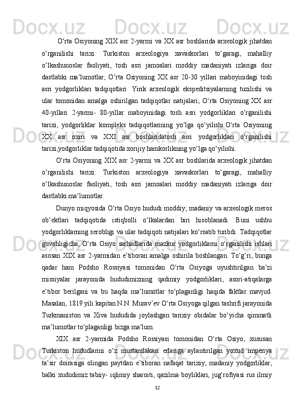 O‘rta  Osiyoning  XIX  asr   2-yarmi  va  XX  asr  boshlarida  arxeologik jihatdan
o‘rganilishi   tarixi:   Turkiston   arxeologiya   xavaskorlari   to‘garagi,   mahalliy
o‘lkashunoslar   faoliyati,   tosh   asri   jamoalari   moddiy   madaniyati   izlariga   doir
dastlabki   ma’lumotlar;   O‘rta   Osiyoning   XX   asr   20-30   yillari   maboyinidagi   tosh
asri   yodgorliklari   tadqiqotlari.   Yirik   arxeologik   ekspeditsiyalarning   tuzilishi   va
ular   tomonidan   amalga   oshirilgan   tadqiqotlar   natijalari;   O‘rta   Osiyoning   XX   asr
40-yillari   2-yarmi-   80-yillar   maboyinidagi   tosh   asri   yodgorliklari   o‘rganilishi
tarixi,   yodgorliklar   kompleks   tadqiqotlarining   yo‘lga   qo‘yilishi:O‘rta   Osiyoning
XX   asr   oxiri   va   XXI   asr   boshlaridatosh   asri   yodgorliklari   o‘rganilishi
tarixi,yodgorliklar tadqiqotida xorijiy hamkorlikning yo‘lga qo‘yilishi.
O‘rta   Osiyoning   XIX   asr   2-yarmi   va   XX   asr   boshlarida   arxeologik   jihatdan
o‘rganilishi   tarixi:   Turkiston   arxeologiya   xavaskorlari   to‘garagi,   mahalliy
o‘lkashunoslar   faoliyati,   tosh   asri   jamoalari   moddiy   madaniyati   izlariga   doir
dastlabki ma’lumotlar. 
Dunyo miqyosida O‘rta Osiyo hududi moddiy, madaniy va arxeologik meros
ob’ektlari   tadqiqotida   istiqbolli   o‘lkalardan   biri   hisoblanadi.   Buni   ushbu
yodgorliklarning serobligi va ular tadqiqoti natijalari ko‘rsatib turibdi. Tadqiqotlar
guvohligicha,   O‘rta   Osiyo   sarhadlarida   mazkur   yodgorliklarni   o‘rganilishi   ishlari
asosan   XIX   asr   2-yarmidan   e’tiboran   amalga   oshirila   boshlangan.   To‘g‘ri,   bunga
qadar   ham   Podsho   Rossiyasi   tomonidan   O‘rta   Osiyoga   uyushtirilgan   ba’zi
missiyalar   jarayonida   hududimizning   qadimiy   yodgorliklari,   asori-atiqalarga
e’tibor   berilgani   va   bu   haqda   ma’lumotlar   to‘plaganligi   haqida   faktlar   mavjud.
Masalan, 1819 yili kapitan N.N. Murav’ev O‘rta Osiyoga qilgan tashrifi jarayonida
Turkmaniston   va   Xiva   hududida   joylashgan   tarixiy   obidalar   bo‘yicha   qimmatli
ma’lumotlar to‘plaganligi bizga ma’lum. 
XIX   asr   2-yarmida   Podsho   Rossiyasi   tomonidan   O‘rta   Osiyo,   xususan
Turkiston   hududlarini   o‘z   mustamlakasi   erlariga   aylantirilgan   yoxud   imperiya
ta’sir   doirasiga   olingan   paytdan   e’tiboran   nafaqat   tarixiy,   madaniy   yodgorliklar,
balki xududimiz tabiiy- iqlimiy sharoiti, qazilma boyliklari, jug‘rofiyasi rus ilmiy
12 