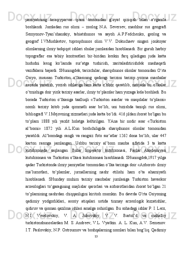 jamiyatining   taraqiyparvar   qismi   tomonidan   g‘oyat   qiziqish   bilan   o‘rganila
boshlandi.   Jumladan   rus   olimi   –   zoolog   N.A.   Seversev,   mashhur   rus   geografi
Semyonov-Tyan’shanskiy,   tabiatshunos   va   sayoh   A.P.Fedchenko,   geolog   va
geograf   I.VMushketov,   tuproqshunos   olim   V.V.   Dokuchaev   singari   jonkuyar
olimlarning ilmiy tadqiqot ishlari shular jumlasidan hisoblanadi. Bir guruh harbiy
topograflar   esa   tabiiy   kontrastlari   bir-biridan   keskin   farq   qiladigan   juda   katta
hududni   keng   ko‘lamda   sur’atga   tushirish,   xaritalashtirishdek   mashaqatli
vazifalarni bajardi. SHuningdek, tarixchilar, sharqshunos olimlar tomonidan O‘rta
Osiyo,   xususan   Turkiston   o‘lkasining   qadimgi   tarixini   tarixiy   yozma   manbalar
asosida   yaratish,   yozish   ishlariga   ham   katta   e’tibor   qaratilib,   natijada   bu   o‘lkalar
o‘tmishiga doir yirik tarixiy asarlar, ilmiy to‘plamlar ham yuzaga kela boshladi. Bu
borada   Turkiston   o‘lkasiga   taalluqli   «Turkiston   asarlar   va   maqolalar   to‘plami»
nomli   tarixiy   kitob   juda   qimmatli   asar   bo‘lib,   uni   tuzishda   taniqli   rus   olimi,
bibliografi V.I.Mejovning xizmatlari juda katta bo‘ldi. 416 jildan iborat bo‘lgan bu
to‘plam   1888   yili   yaxlit   holatga   keltirilgan.   YAna   bir   nodir   asar   «Turkiston
al’bomi»   1872   yili   A.L.Kun   boshchiligida   sharqshunos   olimlar   tomonidan
yaratildi.   Al’bomdagi   rangli   va   rangsiz   foto   sur’atlar   1262   dona   bo‘lib,   ular   447
karton   rasmga   jamlangan.   Ushbu   tarixiy   al’bom   manba   sifatida   3   ta   katta
kutubxonada   saqlangan.   Bular   Imperator   kutubxonasi,   Fanlar   Akademiyasi
kutubxonasi va Turkiston o‘lkasi kutubxonasi hisoblanadi. SHuningdek,1917 yilga
qadar Turkistonda ilmiy jamiyatlar tomonidan o‘lka tarixiga doir «Axborot» ilmiy
ma’lumotlari,   to‘plamlar,   jurnallarning   nashr   etilishi   ham   o‘ta   ahamiyatli
hisoblanadi.   SHunday   muhim   tarixiy   manbalar   jumlasiga   Turkiston   havaskor
arxeologlari   to‘garagining   majlislar   qarorlari   va   axborotlaridan   iborat   bo‘lgan   21
to‘plamining nashrdan chiqqanligini  kiritish mumkin. Bu davrda O‘rta Osiyoning
qadimiy   yodgorliklari,   asoriy   atiqalari   ustida   tinmay   arxeologik   kuzatishlar,
qidiruv va qisman qazilma ishlari amalga oshirilgan. Bu sohadagi ishlar P. I. Lerx,
N.I.   Veselovskiy,   V.   A.   Jukovskiy,   V.   V.   Bartol’d   va   mahalliy
turkistonshunoslardan   M.   S.   Andreev,   V.L.   Vyatkin.   A.   L.   Kun,   A.V.   Semenov.
I.T. Paslovskiy, N.P. Ostroumov va boshqalarning nomlari bilan bog‘liq. Qadimiy
13 