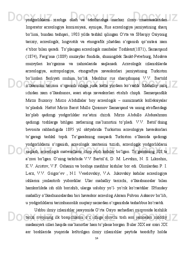 yodgorliklarni   xisobga   olish   va   tekshirishga   markaz   ilmiy   muassasalaridan
Imperator   arxeologiya   komissiyasi,   ayniqsa,   Rus   arxeologiya   jamiyatining   sharq
bo‘limi,   bundan   tashqari,   1903   yilda   tashkil   qilingan   O‘rta   va   SHarqiy   Osiyonig
tarixiy,   arxeologik,   lingvistik   va   etnografik   jihatdan   o‘rganish   qo‘mitasi   xam
e’tibor bilan qaradi. To‘plangan arxeologik manbalar Toshkent(1871), Samarqand
(1874),   Farg‘ona   (1889)   muzaylar   fondida,   shuningdek   Sankt-Peterburg,   Moskva
muzeylari   ko‘rgazma   va   zahiralarida   saqlanadi.   Arxeologik   izlanishlarda
arxeologiya,   antropologiya,   etnografiya   xavaskorlari   jamiyatining   Turkiston
bo‘limlari   faoliyati   muhim   bo‘ldi.   Mashhur   rus   sharqshunosi   V.V.   Bartold
o‘lkamizni   tarixini   o‘rganish   ishiga   juda   katta   yordam   ko‘rsatdi.   Mahalliy   xalq
ichidan   xam   o‘lkashunos,   asari   atiqa   xavaskorlari   etishib   chiqdi.   Samarqandlik
Mirzo   Buxoriy.   Mirzo   Abdullalar   boy   arxeologik   –   numizmatik   kolleksiyalar
to‘plashdi.   Hattot   Mirzo  Barot  Mullo  Qosimov   Samarqand   va  uning  atroflaridagi
ko‘plab   qadimgi   yodgorliklar   sur’atini   chizdi.   Mirzo   Abdullo   Abdurahmon
qadimgi   toshlarga   bitilgan   xatlarning   ma’lumotini   to‘pladi.   V.V.   Batol’dning
bevosita   rahbarligida   1895   yil   oktyabrida   Turkiston   arxeologiya   havaskorlari
to‘garagi   tashkil   topdi.   To‘garakning   maqsadi   Turkiston   o‘lkasida   qadimgi
yodgorliklarni   o‘rganish,   arxeologik   xaritasini   tuzish,   arxeologik   yodgorliklarni
saqlash,   arxeologik   materiallarni   chop  etish   kabilar   bo‘lgan.   To‘garakning  108   ta
a’zosi   bo‘lgan.   O‘ning   tarkibida   V.V   Bartol’d,   D.   M.   Levshin,   N.   S.   Likoshin,
K.V. Aristov, V.F. Oshanin va boshqa mashhur  kishilar  bor  edi. Olimlardan P. I.
Lerx,   V.V.   Grigor’ev   ,   N.I.   Veselovskiy,   V.A.   Jukovskiy   kabilar   arxeologiya
ishlarini   jonlantirib   yubordilar.   Ular   mahalliy   tarixchi,   o‘lkashunoslar   bilan
hamkorlikda   ish   olib   borishib,   ularga   uslubiy   yo‘l-   yo‘rik   ko‘rsatdilar.   SHunday
mahalliy o‘lkashunoslardan biri havaskor arxeolog Akram Polvon Askarov bo‘lib,
u yodgorliklarni tarixshunoslik nuqtaiy nazardan o‘rganishda tashabbus ko‘rsatdi.
Ushbu ilmiy izlanishlar jarayonida O‘rta Osiyo sarhadlari miqyosida kishilik
tarixi   rivojining   ilk   bosqichlarini   o‘z   ichiga   oluvchi   tosh   asri   jamoalari   moddiy
madaniyati izlari haqida ma’lumotlar ham to‘plana borgan. Bular  XIX asr oxiri XX
asr   boshlarida   yuqorida   keltirilgan   ilmiy   izlanishlar   paytida   tasodifiy   holda
14 