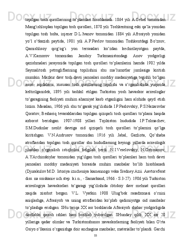 topilgan   tosh   qurollarining   to‘plamlari   hisoblanadi.   1864   yili   A.Gebel   tomonidan
Mang‘ishloqdan topilgan tosh qurollari, 1870 yili Toshkentning eski qa’la yonidan
topilgan   tosh   bolta,   injener   D.L.Ivanov   tomonidan   1884   yili   Afrosiyob   yonidan
yo‘l   o‘tkazish   paytida,   1901   yili   A.P.Pavlov   tomonidan   Toshkentdagi   Bo‘zsuv,
Qamishlisoy   qirg‘og‘i   yon   terrasalari   ko‘zdan   kechirilayotgan   paytda,
A.V.Kamorov   tomonidan   Janubiy   Turkmanistondagi   Anov   yodgorligi
qazishmalari   jarayonida   topilgan   tosh   qurollari   to‘plamlarini   hamda   1902   yilda
Saymalitosh   petrogliflarining   topilishini   shu   ma’lumotlar   jumlasiga   kiritish
mumkin. Mazkur davr tosh davri jamoalari moddiy madaniyatiga tegishli bo‘lgan
asori-   aqidalarni,   xususan   tosh   qurollarning   topilishi   va   o‘rganilishida   yuqorida
keltirilganidek,   1895   yili   tashkil   etilgan   Turkiston   yosh   havaskor   arxeologlar
to‘garagining   faoliyati   muhim   ahamiyat   kasb   etganligini   ham   alohida   qayd   etish
lozim. Masalan, 1906 yili shu to‘garak yig‘ilishida I.P.Paslovskiy, P.S.Nazarovlar
Qoratov,  Beshariq  tevaraklaridan  topilgan  qiziqarli  tosh  qurollari   to‘plami  haqida
axborot   berishgan.   1907-1908   yillari   Tojikiston   hududida   I.P.Tolmachev,
S.M.Dudinlar   neolit   davriga   oid   qiziqarli   tosh   qurollari   to‘plamini   qo‘lga
kiritishgan.   V.N.Andrusov   tomonidan   1916   yili   Jabal,   Gazliota,   Qo‘shaba
atroflaridan   topilgan   tosh   qurollar   shu   hududlarning   keyingi   yillarda   arxeologik
jihatdan   o‘rganilish   istiqbolini   belgilab   berdi.   N.I.Veselovskiy,   N.Ostroumov,
A.YArchinskiylar   tomonidan   yig‘ilgan   tosh   qurollari   to‘plamlari   ham   tosh   davri
jamoalari   moddiy   madaniyati   borasida   muhim   manbalar   bo‘lib   hisoblanadi
(Djurakulov M.D. Istoriya izucheniya kamennogo veka Sredney Azii.  Aavtoreferat
diss. na soiskanie uch.step. k.i.n.,  -  Samarkand, 1966. - S.3-27). 1906 yili Turkiston
arxeologiya   havaskorlari   to‘garagi   yig‘ilishida   ibtidoiy   davr   mehnat   qurollari
xaqida   xisobot   bergan.   V.L.   Vyatkin   1908   Ulug‘bek   rasadxonasi   o‘rnini
aniqlashga,   Afrasiyob   va   uning   atroflaridan   ko‘plab   qadimiyotga   oid   manbalar
to‘plashga erishgan. SHu tariqa XX asr boshlarida Afrasiyob shahar yodgorligida
dastlabki   qazish   ishlari   ham   boshlab   yuborilgan.   SHunday   qilib,   XX   asr   20
yillariga   qadar   olimlar   va   Turkistonshunos   xavaskorlarning   faoliyati   bilan   O‘rta
Osiyo o‘lkasini o‘rganishga doir anchagina manbalar, materiallar to‘plandi. Garchi
15 