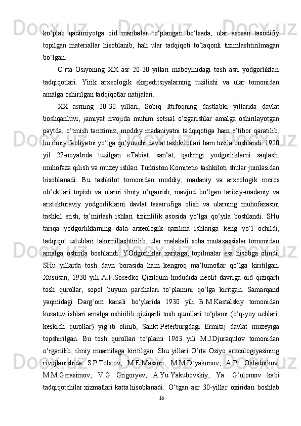 ko‘plab   qadimiyotga   oid   manbalar   to‘plangan   bo‘lsada,   ular   asosan   tasodifiy
topilgan   materiallar   hisoblanib,   hali   ular   tadqiqoti   to‘laqonli   tizimlashtirilmagan
bo‘lgan.
O‘rta   Osiyoning   XX   asr   20-30   yillari   maboyinidagi   tosh   asri   yodgorliklari
tadqiqotlari.   Yirik   arxeologik   ekspeditsiyalarning   tuzilishi   va   ular   tomonidan
amalga oshirilgan tadqiqotlar natijalari. 
XX   asrning   20-30   yillari,   Sobiq   Ittifoqning   dastlabki   yillarida   davlat
boshqariluvi,   jamiyat   rivojida   muhim   sotsial   o‘zgarishlar   amalga   oshirilayotgan
paytda,   o‘tmish   tariximiz,   moddiy   madaniyatni   tadqiqotiga   ham   e’tibor   qaratilib,
bu ilmiy faoliyatni yo‘lga qo‘yuvchi davlat tashkilotlari ham tuzila boshlandi. 1920
yil   27-noyabrda   tuzilgan   «Tabiat,   san’at,   qadimgi   yodgorliklarni   saqlash,
muhofaza qilish va muzey ishlari Turkiston Komiteti» tashkiloti shular jumlasidan
hisoblanadi.   Bu   tashkilot   tomonidan   moddiy,   madaniy   va   arxeologik   meros
ob’ektlari   topish   va   ularni   ilmiy   o‘rganish,   mavjud   bo‘lgan   tarixiy-madaniy   va
arxtekturaviy   yodgorliklarni   davlat   tasarrufiga   olish   va   ularning   muhofazasini
tashkil   etish,   ta’mirlash   ishlari   tizimlilik   asosida   yo‘lga   qo‘yila   boshlandi.   SHu
tariqa   yodgorliklarning   dala   arxeologik   qazilma   ishlariga   keng   yo‘l   ochildi,
tadqiqot   uslublari   takomillashtirilib,   ular   malakali   soha   mutaxassislar   tomonidan
amalga   oshirila   boshlandi.   YOdgorliklar   xaritaga,   topilmalar   esa   hisobga   olindi.
SHu   yillarda   tosh   davri   borasida   ham   kengroq   ma’lumotlar   qo‘lga   kiritilgan.
Xususan,   1930   yili   A.F.Sosedko   Qizilqum   hududida   neolit   davriga   oid   qiziqarli
tosh   qurollar,   sopol   buyum   parchalari   to‘plamini   qo‘lga   kiritgan.   Samarqand
yaqinidagi   Darg‘om   kanali   bo‘ylarida   1930   yili   B.M.Kastalskiy   tomonidan
kuzatuv ishlari  amalga oshirilib qiziqarli  tosh qurollari  to‘plami  (o‘q-yoy uchlari,
keskich   qurollar)   yig‘ib   olinib,   Sankt-Peterburgdagi   Ermitaj   davlat   muzeyiga
topshirilgan.   Bu   tosh   qurollari   to‘plami   1963   yili   M.J.Djuraqulov   tomonidan
o‘rganilib,   ilmiy   muamilaga   kiritilgan.   Shu   yillari   O’rta   Osiyo   arxeologiyasining
rivojlanishida   S.P.Tolstov,   M.E.Masson,   M.M.D`yakonov,   A.P.   Okladnikov,
M.M.Gerasimov,   V.G   Grigoryev,   A.Yu.Yakubovskiy,   Ya.   G’ulomov   kabi
tadqiqotchilar xizmatlari katta hisoblanadi. O‘tgan   asr   30-yillar   oxiridan   boshlab
16 