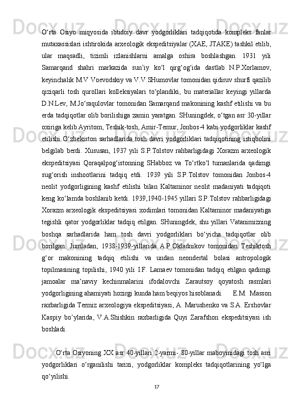 O‘rta   Osiyo   miqyosida   ibtidoiy   davr   yodgorliklari   tadqiqotida   kompleks   fanlar
mutaxassislari ishtirokida arxeologik ekspeditsiyalar (XAE, JTAKE) tashkil etilib,
ular   maqsadli,   tizimli   izlanishlarni   amalga   oshira   boshlashgan.   1931   yili
Samarqand   shahri   markazida   sun’iy   ko‘l   qirg‘og‘ida   dastlab   N.P.Xorlamov,
keyinchalik M.V Voevodskiy va V.V.SHumovlar tomonidan qidiruv shurfi qazilib
qiziqarli   tosh   qurollari   kolleksiyalari   to‘plandiki,   bu   materiallar   keyingi   yillarda
D.N.Lev,  M.Jo‘raqulovlar  tomonidan Samarqand makonining kashf  etilishi  va bu
erda tadqiqotlar olib borilishiga zamin yaratgan. SHuningdek, o‘tgan asr 30-yillar
oxiriga kelib Ayritom, Teshik-tosh, Amir-Temur, Jonbos-4 kabi yodgorliklar kashf
etilishi   O‘zbekiston   sarhadlarida   tosh   davri   yodgorliklari   tadqiqotining   istiqbolini
belgilab   berdi.   Xususan,   1937   yili   S.P.Tolstov   rahbarligidagi   Xorazm   arxeologik
ekspeditsiyasi   Qoraqalpog‘istonning   SHabboz   va   To‘rtko‘l   tumanlarida   qadimgi
sug‘orish   inshootlarini   tadqiq   etdi.   1939   yili   S.P.Tolstov   tomonidan   Jonbos-4
neolit   yodgorligining   kashf   etilishi   bilan   Kaltaminor   neolit   madaniyati   tadqiqoti
keng ko‘lamda boshlanib ketdi. 1939,1940-1945 yillari S.P.Tolstov rahbarligidagi
Xorazm   arxeologik   ekspeditsiyasi   xodimlari   tomonidan   Kaltaminor   madaniyatiga
tegishli   qator   yodgorliklar   tadqiq   etilgan.   SHuningdek,   shu   yillari   Vatanimizning
boshqa   sarhadlarida   ham   tosh   davri   yodgorliklari   bo‘yicha   tadqiqotlar   olib
borilgan.   Jumladan,   1938-1939-yillarida   A.P.Okladnikov   tomonidan   Teshiktosh
g‘or   makonining   tadqiq   etilishi   va   undan   neondertal   bolasi   antropologik
topilmasining   topilishi,   1940   yili   I.F.   Lamaev   tomonidan   tadqiq   etilgan   qadimgi
jamoalar   ma’naviy   kechinmalarini   ifodalovchi   Zarautsoy   qoyatosh   rasmlari
yodgorligining ahamiyati hozirgi kunda ham beqiyos hisoblanadi. E.M.   Masson
raxbarligida Termiz arxeologiya ekspeditsiyasi, A. Marushenko va S.A. Ershovlar
Kaspiy   bo’ylarida,   V.A.Shishkin   raxbarligida   Quyi   Zarafshon   ekspeditsiyasi   ish
boshladi.
O‘rta  Osiyoning   XX  asr   40-yillari   2-yarmi-   80-yillar   maboyinidagi   tosh  asri
yodgorliklari   o‘rganilishi   tarixi,   yodgorliklar   kompleks   tadqiqotlarining   yo‘lga
qo‘yilishi. 
17 