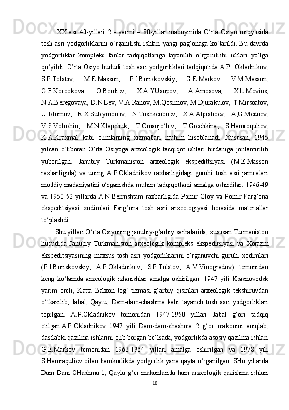 XX   asr   40-yillari   2   -   yarmi   –   80-yillar   maboyinida   O‘rta   Osiyo   miqyosida
tosh asri yodgorliklarini o‘rganilishi ishlari yangi pag‘onaga ko‘tarildi. Bu davrda
yodgorliklar   kompleks   fanlar   tadqiqotlariga   tayanilib   o‘rganilishi   ishlari   yo‘lga
qo‘yildi. O’rta Osiyo hududi  tosh asri yodgorliklari  tadqiqotida A.P. Okladnikov,
S.P.Tolstov,   M.E.Masson,   P.I.Boriskovskiy,   G.E.Markov,   V.M.Masson,
G.F.Korobkova,   O.Berdiev,   X.A.YUsupov,   A.Amosova,   X.L.Movius,
N.A.Beregovaya,   D.N.Lev,   V.A.Ranov, M.Qosimov, M.Djurakulov, T.Mirsoatov,
U.Islomov,   R.X.Suleymonov,   N.Toshkenboev,   X.A.Alpisboev,   A,G.Medoev,
V.S.Voloshin,   M.N.Klapchuk,   T.Omanjo‘lov,   T.Grechkina,   S.Hamroquliev,
K.A.Kraxmal   kabi   olimlarning   xizmatlari   muhim   hisoblanadi.   Xususan,   1945
yildan   e`tiboran   O’rta   Osiyoga   arxeologik   tadqiqot   ishlari   birdaniga   jonlantirilib
yuborilgan.   Janubiy   Turkmaniston   arxeologik   ekspedittsiyasi   (M.E.Masson
raxbarligida)   va   uning   A.P.Okladnikov   raxbarligidagi   guruhi   tosh   asri   jamoalari
moddiy madaniyatini o‘rganishda muhim tadqiqotlarni amalga oshirdilar. 1946-49
va  1950-52   yillarda   A.N.Berrnshtam   raxbarligida   Pomir-Oloy   va   Pomir-Farg’ona
ekspeditsiyasi   xodimlari   Farg’ona   tosh   asri   arxeologiyasi   borasida   materiallar
to‘plashdi. 
Shu yillari O‘rta Osiyoning janubiy-g‘arbiy sarhalarida, xususan Turmaniston
hududida   Janubiy   Turkmaniston   arxeologik   kompleks   ekspeditsiyasi   va   Xorazm
ekspeditsiyasining   maxsus   tosh   asri   yodgorliklarini   o‘rganuvchi   guruhi   xodimlari
(P.I.Boriskovskiy,   A.P.Okladnikov,   S.P.Tolstov,   A.V.Vinogradov)   tomonidan
keng   ko‘lamda   arxeologik   izlanishlar   amalga   oshirilgan.   1947   yili   Krasnovodsk
yarim   oroli,   Katta   Balxon   tog‘   tizmasi   g‘arbiy   qismlari   arxeologik   tekshiruvdan
o‘tkazilib,   Jabal,   Qaylu,   Dam-dam-chashma   kabi   tayanch   tosh   asri   yodgorliklari
topilgan.   A.P.Okladnikov   tomonidan   1947-1950   yillari   Jabal   g‘ori   tadqiq
etilgan.A.P.Okladnikov   1947   yili   Dam-dam-chashma   2   g‘or   makonini   aniqlab,
dastlabki qazilma ishlarini olib borgan bo‘lsada, yodgorlikda asosiy qazilma ishlari
G.E.Markov   tomonidan   1963-1964   yillari   amalga   oshirilgan   va   1978   yili
S.Hamraquliev bilan hamkorlikda yodgorlik yana qayta o‘rganilgan. SHu yillarda
Dam-Dam-CHashma  1, Qaylu g‘or  makonlarida ham  arxeologik qazishma ishlari
18 