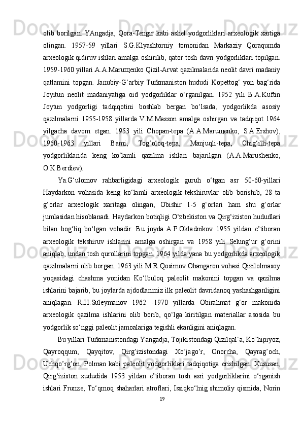 olib  borilgan.  YAngadja,   Qora-Tengir  kabi  ashel  yodgorliklari  arxeologik  xartiga
olingan.   1957-59   yillari   S.G.Klyashtorniy   tomonidan   Markaziy   Qoraqumda
arxeologik qidiruv ishlari amalga oshirilib, qator tosh davri yodgorliklari topilgan.
1959-1960 yillari A.A.Maruщenko Qizil-Arvat qazilmalarida neolit davri madaniy
qatlamini   topgan.   Janubiy-G‘arbiy   Turkmaniston   hududi   Kopettog‘   yon   bag‘rida
Joyitun   neolit   madaniyatiga   oid   yodgorliklar   o‘rganilgan.   1952   yili   B.A.Kuftin
Joytun   yodgorligi   tadqiqotini   boshlab   bergan   bo‘lsada,   yodgorlikda   asosiy
qazilmalarni   1955-1958   yillarda   V.M.Masson   amalga   oshirgan   va   tadqiqot   1964
yilgacha   davom   etgan.   1953   yili   Chopan-tepa   (A.A.Maruщenko,   S.A.Ershov),
1960-1963   yillari   Bami,   Tog‘oloq-tepa,   Manjuqli-tepa,   Chig‘illi-tepa
yodgorliklarida   keng   ko‘lamli   qazilma   ishlari   bajarilgan   (A.A.Marushenko,
O.K.Berdiev).
Ya.G‘ulomov   rahbarligidagi   arxeologik   guruh   o‘tgan   asr   50-60-yillari
Haydarkon   vohasida   keng   ko‘lamli   arxeologik   tekshiruvlar   olib   borishib,   28   ta
g‘orlar   arxeologik   xaritaga   olingan,   Obishir   1-5   g‘orlari   ham   shu   g‘orlar
jumlasidan hisoblanadi. Haydarkon botiqligi O‘zbekiston va Qirg‘iziston hududlari
bilan   bog‘liq   bo‘lgan   vohadir.   Bu   joyda   A.P.Okladnikov   1955   yildan   e’tiboran
arxeologik   tekshiruv   ishlarini   amalga   oshirgan   va   1958   yili   Selung‘ur   g‘orini
aniqlab, undan tosh qurollarini topgan, 1964 yilda yana bu yodgorlikda arxeologik
qazilmalarni olib borgan. 1963 yili M.R.Qosimov Ohangaron vohasi Qizilolmasoy
yoqasidagi   chashma   yonidan   Ko‘lbuloq   paleolit   makonini   topgan   va   qazilma
ishlarini bajarib, bu joylarda ajdodlarimiz ilk paleolit davridanoq yashashganligini
aniqlagan.   R.H.Suleymanov   1962   -1970   yillarda   Obirahmat   g‘or   makonida
arxeologik   qazilma   ishlarini   olib   borib,   qo‘lga   kiritilgan   materiallar   asosida   bu
yodgorlik so‘nggi paleolit jamoalariga tegishli ekanligini aniqlagan.
Bu yillari Turkmanistondagi Yangadja, Tojikistondagi Qizilqal`a, Ko’hipiyoz,
Qayroqqum,   Qayqitov,   Qirg’izistondagi   Xo’jago’r,   Onorcha,   Qayrag’och,
Uchqo’rg’on,   Polman   kabi   paleolit   yodgorliklari   tadqiqotiga   erishilgan.   Xususan,
Qirg‘iziston   xududida   1953   yildan   e’tiboran   tosh   asri   yodgorliklarini   o‘rganish
ishlari Frunze, To‘qmoq shaharlari atroflari, Issiqko‘lnig shimoliy qismida, Norin
19 