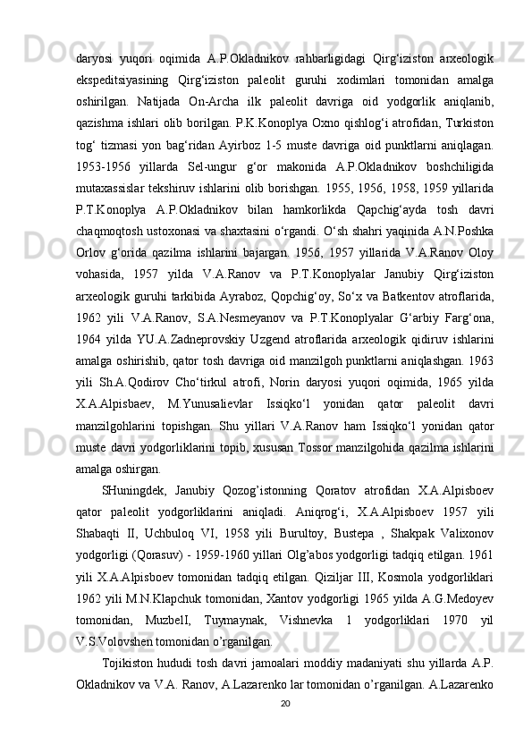 daryosi   yuqori   oqimida   A.P.Okladnikov   rahbarligidagi   Qirg‘iziston   arxeologik
ekspeditsiyasining   Qirg‘iziston   paleolit   guruhi   xodimlari   tomonidan   amalga
oshirilgan.   Natijada   On-Archa   ilk   paleolit   davriga   oid   yodgorlik   aniqlanib,
qazishma ishlari olib borilgan. P.K.Konoplya Oxno qishlog‘i  atrofidan, Turkiston
tog‘   tizmasi   yon   bag‘ridan   Ayirboz   1-5   muste   davriga   oid   punktlarni   aniqlagan.
1953-1956   yillarda   Sel-ungur   g‘or   makonida   A.P.Okladnikov   boshchiligida
mutaxassislar  tekshiruv ishlarini  olib borishgan.  1955, 1956, 1958, 1959 yillarida
P.T.Konoplya   A.P.Okladnikov   bilan   hamkorlikda   Qapchig‘ayda   tosh   davri
chaqmoqtosh ustoxonasi va shaxtasini o‘rgandi. O‘sh shahri yaqinida A.N.Poshka
Orlov   g‘orida   qazilma   ishlarini   bajargan.   1956,   1957   yillarida   V.A.Ranov   Oloy
vohasida,   1957   yilda   V.A.Ranov   va   P.T.Konoplyalar   Janubiy   Qirg‘iziston
arxeologik  guruhi   tarkibida  Ayraboz,   Qopchig‘oy,   So‘x   va   Batkentov   atroflarida,
1962   yili   V.A.Ranov,   S.A.Nesmeyanov   va   P.T.Konoplyalar   G‘arbiy   Farg‘ona,
1964   yilda   YU.A.Zadneprovskiy   Uzgend   atroflarida   arxeologik   qidiruv   ishlarini
amalga oshirishib, qator tosh davriga oid manzilgoh punktlarni aniqlashgan. 1963
yili   Sh.A.Qodirov   Cho‘tirkul   atrofi,   Norin   daryosi   yuqori   oqimida,   1965   yilda
X.A.Alpisbaev,   M.Yunusalievlar   Issiqko‘l   yonidan   qator   paleolit   davri
manzilgohlarini   topishgan.   Shu   yillari   V.A.Ranov   ham   Issiqko‘l   yonidan   qator
muste  davri   yodgorliklarini  topib,  xususan  Tossor   manzilgohida  qazilma ishlarini
amalga oshirgan.
SHuningdek,   Janubiy   Qozog’istonning   Qoratov   atrofidan   X.A.Alpisboev
qator   paleolit   yodgorliklarini   aniqladi.   Aniqrog‘i,   X.A.Alpisboev   1957   yili
Shabaqti   II,   Uchbuloq   VI,   1958   yili   Burultoy,   Bustepa   ,   Shakpak   Valixonov
yodgorligi (Qorasuv) - 1959-1960 yillari Olg’abos yodgorligi tadqiq etilgan. 1961
yili   X.A.Alpisboev   tomonidan   tadqiq   etilgan.   Qiziljar   III,   Kosmola   yodgorliklari
1962 yili M.N.Klapchuk tomonidan, Xantov yodgorligi 1965 yilda A.G.Medoyev
tomonidan,   MuzbelI,   Tuymaynak,   Vishnevka   1   yodgorliklari   1970   yil
V.S.Volovshen tomonidan o’rganilgan.
Tojikiston   hududi   tosh   davri   jamoalari   moddiy   madaniyati   shu   yillarda   A.P.
Okladnikov va V.A. Ranov, A.Lazarenko lar tomonidan o’rganilgan. A.Lazarenko
20 